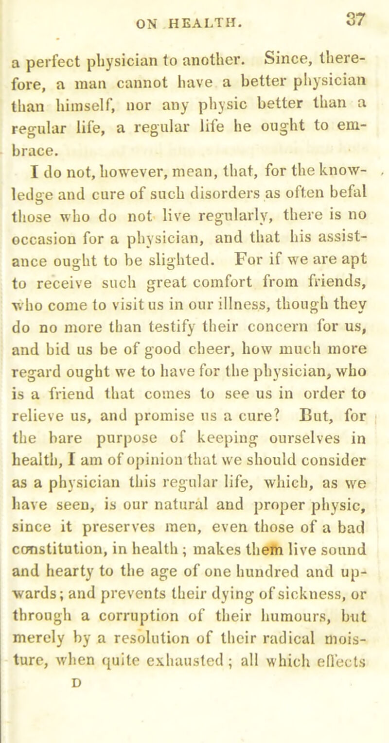 a perfect physician to another. Since, there- fore, a man cannot have a better physician than himself, nor any physic better than a regular life, a regular life he ought to em- brace. I do not, however, mean, that, for the know- ledge and cure of such disorders as often befal those who do not live regularly, there is no occasion for a physician, and that his assist- ance ought to be slighted. For if we are apt to receive such great comfort from friends, who come to visit us in our illness, though they do no more than testify their concern for us, and bid us be of good cheer, how much more regard ought we to have for the physician, who is a friend that comes to see us in order to relieve us, and promise us a cure? But, for the bare purpose of keeping ourselves in health, I am of opinion that we should consider as a physician this regular life, which, as we have seen, is our natural and proper physic, since it preserves men, even those of a bad constitution, in health ; makes them live sound and hearty to the age of one hundred and up- wards; and prevents their dying of sickness, or through a corruption of their humours, but merely by a resolution of their radical mois- ture, when quite exhausted; all which effects D