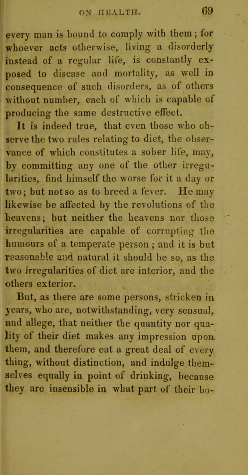 every man is bound to comply with them; for whoever acts otherwise, living a disorderly instead of a regular life, is constantly ex- posed to disease and mortality, as well in consequence of such disorders, as of others without number, each of which is capable of producing the same destructive effect. It is indeed true, that even those who ob- serve the two rules relating to diet, the obser- vance of which constitutes a sober life, may, by committing any one of the other irregu- larities, find himself the worse for it a day or two; but not so as to breed a fever. He may likewise be affected by the revolutions of the heavens; but neither the heavens nor those irregularities are capable of corrupting the humours of a temperate person ; and it is but reasonable and uatural it should be so, as the two irregularities of diet are interior, and the others exterior. But, as there are some persons, stricken in years, who are, notwithstanding, very sensual, and allege, that neither the quantity nor qua- lity of their diet makes any impression upon, them, and therefore eat a great deal of every thing, without distinction, and indulge them- selves equally in point of drinking, because they are insensible in what part of their bo-