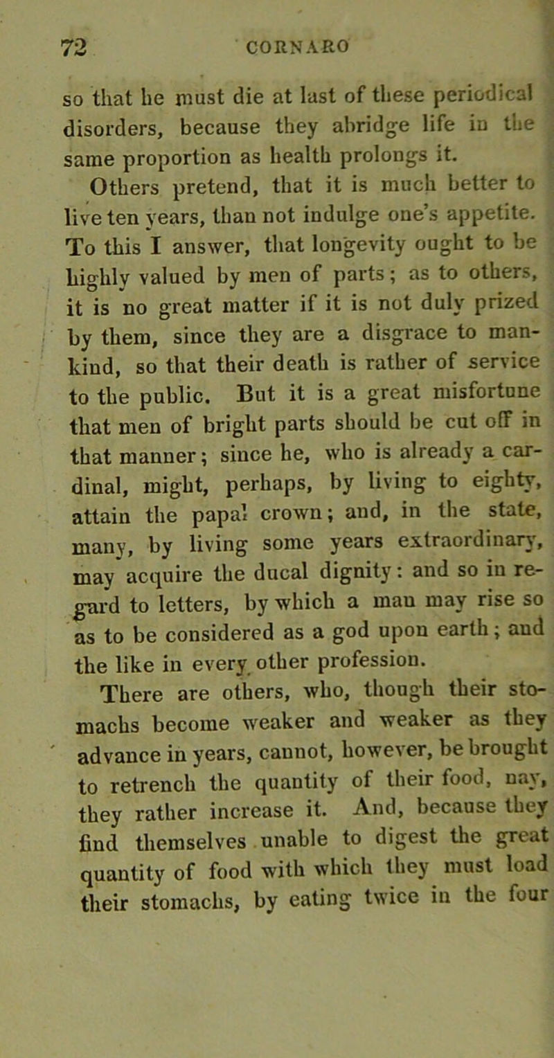 so that he must die at last of these periodical disorders, because they abridge life in the same proportion as health prolongs it. Others pretend, that it is much better to live ten years, than not indulge one’s appetite. To this I answer, that longevity ought to be highly valued by men of parts; as to others, it is no great matter if it is not duly prized by them, since they are a disgrace to man- kind, so that their death is rather of service to the public. But it is a great misfortune that men of bright parts should be cut off in that manner; since he, who is already a car- dinal, might, perhaps, by living to eighty, attain the papal crown; and, in the state, many, by living some years extraordinary, may acquire the ducal dignity: and so in re- gard to letters, by which a mau may rise so as to be considered as a god upon earth; and the like in every other profession. There are others, who, though their sto- machs become weaker and weaker as they advance in years, cannot, however, be brought to retrench the quantity of their food, nay, they rather increase it. And, because they find themselves unable to digest the great quantity of food with which they must load their stomachs, by eating twice in the four