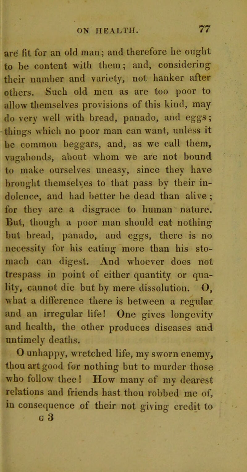 are fit for an old man; and therefore he ought to be content with them; and, considering their number and variety, not hanker after others. Such old men as are too poor to allow themselves provisions of this kind, may do very well with bread, panado, and eggs; things which no poor man can want, unless it be common beggars, and, as we call them, vagabonds, about whom we are not bound to make ourselves uneasy, since they have brought themselves to that pass by their in- dolence, and had better be dead than alive ; for they are a disgrace to human nature. But, though a poor man should eat nothing but bread, panado, and eggs, there is no necessity for his eating more than his sto- mach can digest. And whoever does not trespass in point of either quantity or qua- lity, cannot die but by mere dissolution. O, what a difference there is between a regular and an irregular life! One gives longevity and health, the other produces diseases and untimely deaths. O unhappy, wretched life, my sworn enemy, thou art good for nothing but to murder those who follow thee! How many of my dearest relations and friends hast thou robbed me of, in consequence of their not giving credit to c 3