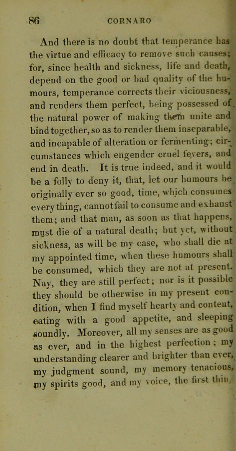 And there is no doubt that temperance has the virtue and eflicacy to remove such causes; for, since health and sickness, life and death, depend on the good or bad quality of the hu- mours, temperance corrects their viciousness, and renders them perfect, being possessed of. the natural power of making tl«?Tn unite and bind together, so as to render them inseparable, and incapable of alteration or fermenting; cir- cumstances which engender cruel fe.vers, and end in death. It is true indeed, and it would be a folly to deny it, that, let our humours be originally ever so good, time, which consumes every thing, cannot fail to consume and exhaust them; and that man, as soon as that happens, must die of a natural death; but yet, without sickness, as will be my case, who shall die at my appointed time, when these humours shall be consumed, which they are not at piesent. Nay, they are still perfect; nor is it possible they should be otherwise in my present con- dition, when I find myself hearty and conteut, eating with a good appetite, and sleeping soundly. Moreover, all my senses are as good as ever, and in the highest perfection ; my understanding clearer and brightei than e\ cr, my judgment sound, my memory tenacious, jny spirits good, and my \oice, the lust thin.