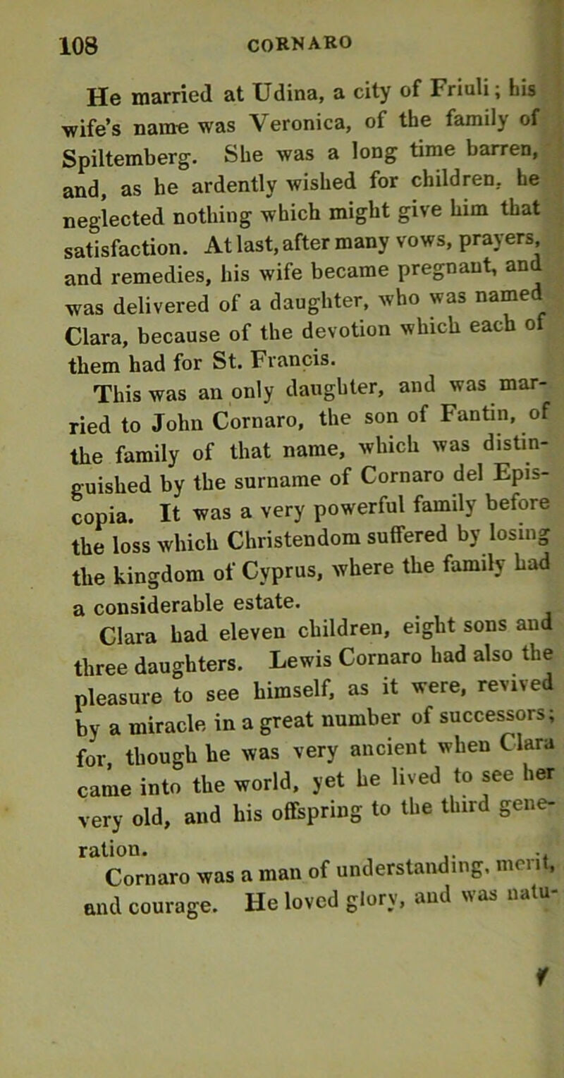 He married at Udina, a city of Friuli; his ■wife’s name was Veronica, of the family of Spiltemberg. She was a long time barren, and, as he ardently wished for children, he neglected nothing which might give him that satisfaction. At last, after many vows, prayers and remedies, his wife became pregnant, and was delivered of a daughter, who was named Clara, because of the devotion which each of them had for St. Francis. This was an only daughter, and was mar- ried to John Cornaro, the son of Fantin, of the family of that name, which was distin- guished by the surname of Cornaro del Epis- copia. It was a very powerful family before the loss which Christendom suffered by losing the kingdom of Cyprus, where the family had a considerable estate. Clara had eleven children, eight sons and three daughters. Lewis Cornaro had also the pleasure to see himself, as it were, revived by a miracle in a great number of successors; for though he was very ancient when Clara came into the world, yet he lived to see her very old, and his offspring to the third gene- ration. ... Cornaro was a man of understanding, men , and courage. He loved glory, and was natu f