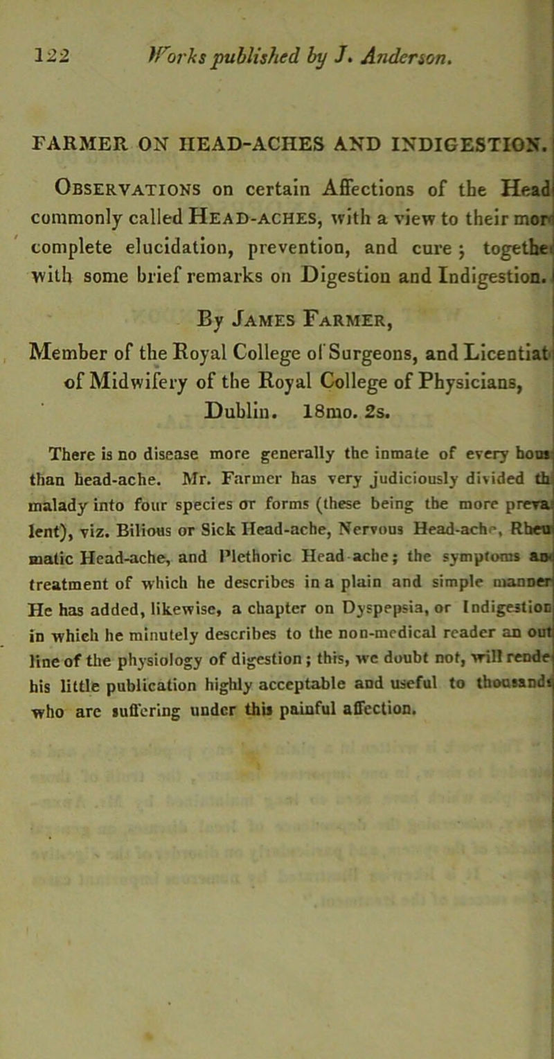 FARMER ON IIEAD-ACHES AND INDIGESTION. Observations on certain Affections of the Head! commonly called Head-aches, with a view to their mor complete elucidation, prevention, and cure j together with some brief remarks on Digestion and Indigestion, i By James Farmer, Member of the Royal College ol Surgeons, and Licentiat : of Midwifery of the Royal College of Physicians, Dublin. 18mo. 2s. There is no disease more generally the inmate of every hons than head-ache. Mr. Farmer has very judiciously divided th malady into four species or forms (these being the more preva lent), viz. Bilious or Sick Head-ache, Nervous Head-ach’, Rhetr malic Head-ache, and Plethoric Head ache; the symptoms an. treatment of which he describes in a plain and simple manner He has added, likewise, a chapter on Dyspepsia, or Indigestion in which he minutely describes to the non-medical reader an out line of the physiology of digestion ; this, we doubt not, will rende his little publication highly acceptable and useful to thousands who are suffering under this painful affection.