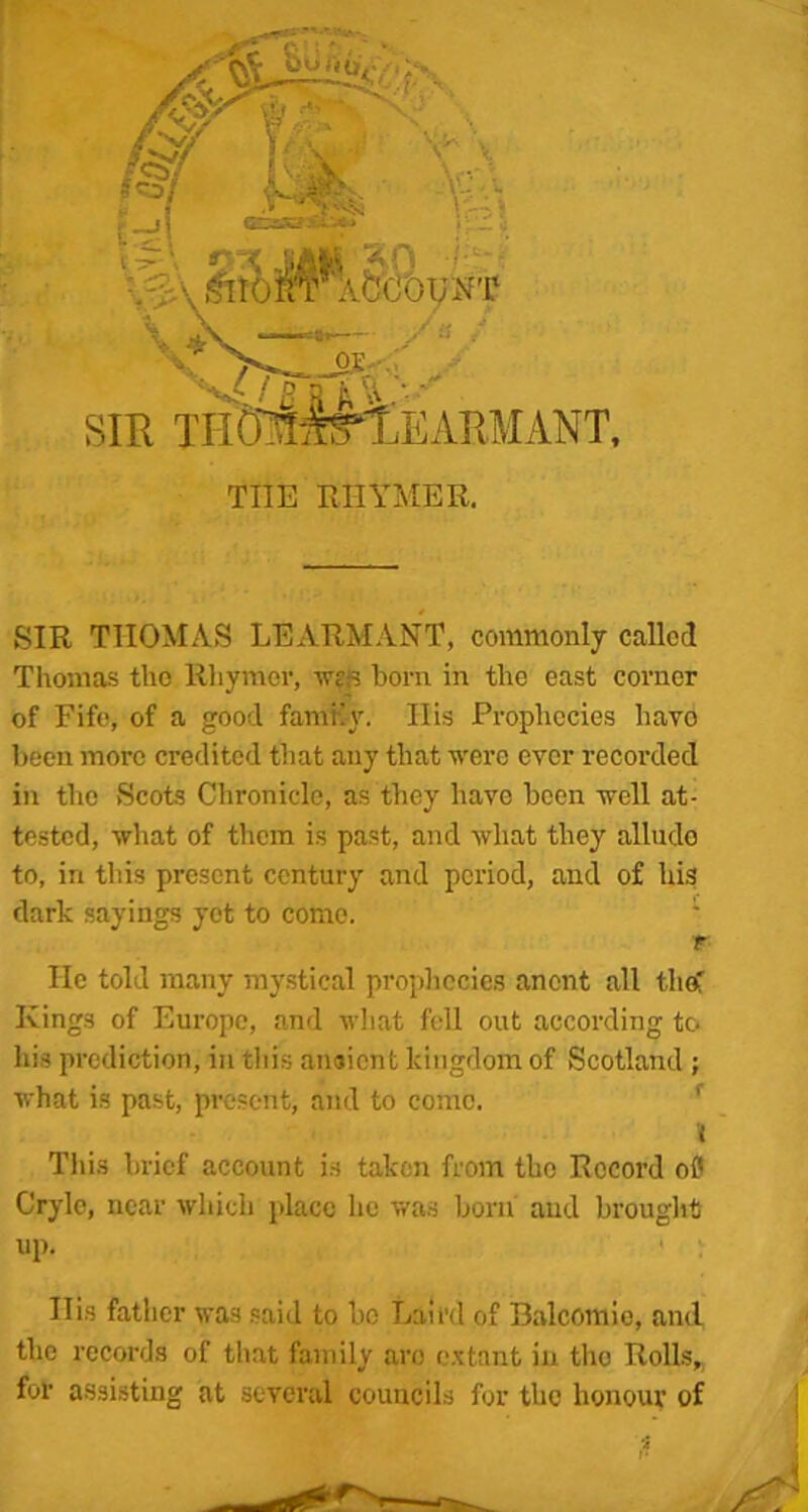 E: t \ n v>' v CTSKJSi'-** i; _ . ¥AftcOUN’r ya / OX -■ t „r-^- SIR THtcH^EARMANT, THE RHYMER. SIR THOMAS LEARMANT, commonly called Thomas the Rhymer, wr,*s born in the east corner of Fife, of a good family. His Prophecies have been more credited that any that were ever recorded in the Scots Chronicle, as they have been well at- tested, what of them is past, and what they allude to, in this present century and period, and of his dark sayings yet to come. ' r He told many mystical prophecies anent all the! Kings of Europe, and what fell out according to his prediction, in this anaient kingdom of Scotland ; what is past, present, and to come. J This brief account is taken from the Record of Cryle, near which place he was born and brought up. Ilis father was said to be Laird of Balcomie, and the records of that family are extant in tho Rolls, for assisting at several councils for the honour of