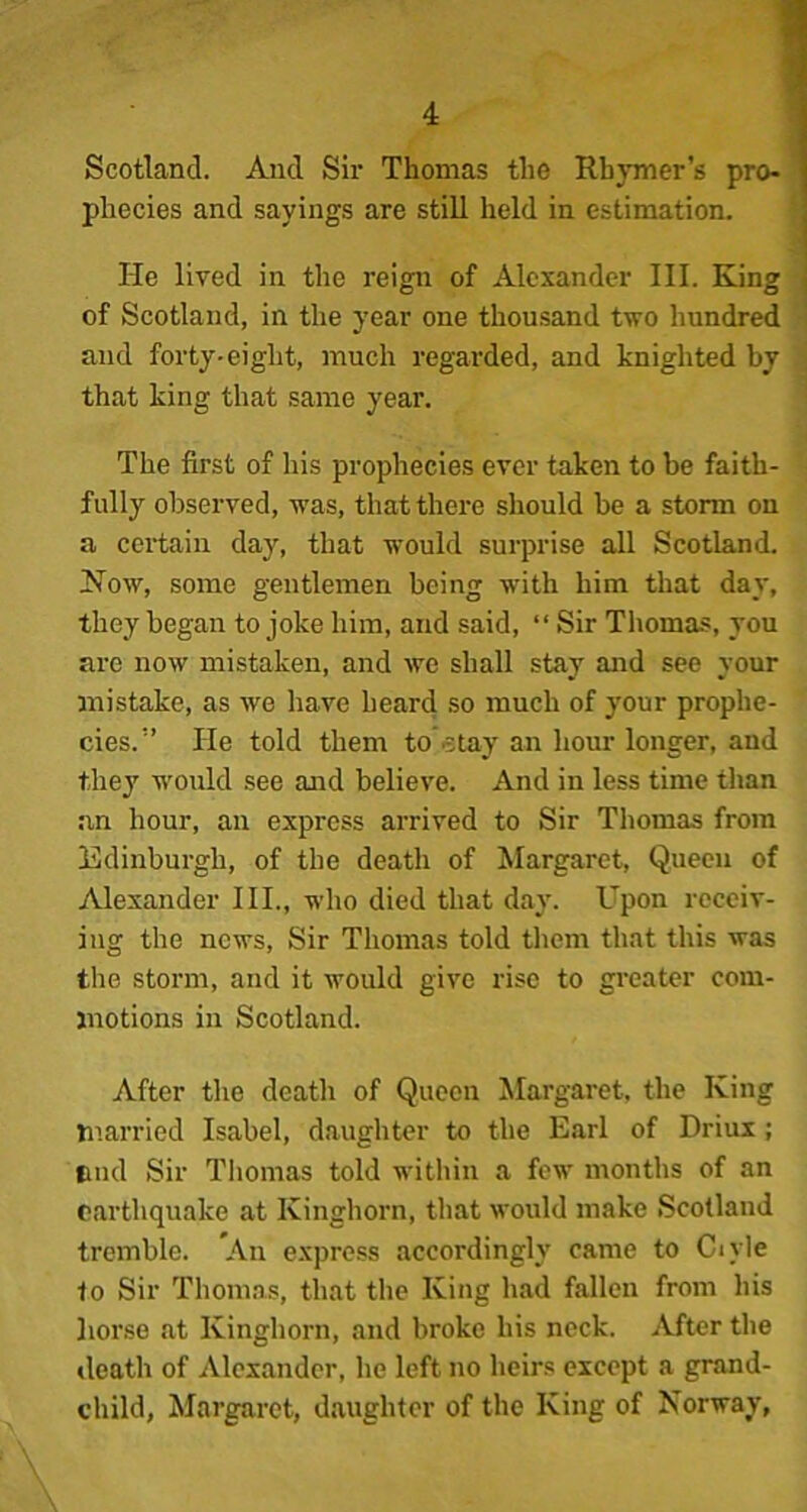 Scotland. And Sir Thomas the Rhymer’s pro- phecies and sayings are still held in estimation. He lived in the reign of Alexander III. King of Scotland, in the year one thousand two hundred and forty-eight, much regarded, and knighted by that king that same year. The first of his prophecies ever taken to be faith- fully observed, was, that there should be a storm on a certain day, that would surprise all Scotland. How, some gentlemen being with him that day, they began to joke him, and said, “ Sir Thomas, you are now mistaken, and we shall stay and see your mistake, as we have heard so much of your prophe- cies.” He told them to stay an hour longer, and they would see and believe. And in less time than an hour, an express arrived to Sir Thomas from Edinburgh, of the death of Margaret, Queen of Alexander III., who died that day. Upon receiv- ing the news. Sir Thomas told them that this was the storm, and it would give rise to greater com- motions in Scotland. After the death of Queen Margaret, the King married Isabel, daughter to the Earl of Driux ; find Sir Thomas told within a few months of an earthquake at Kinghorn, that would make Scotland tremble. An express accordingly came to Chyle 1o Sir Thomas, that the King had fallen from his horse at Kinghorn, and broke his neck. After the death of Alexander, he left no heirs except a grand- child, Margaret, daughter of the King of Norway,