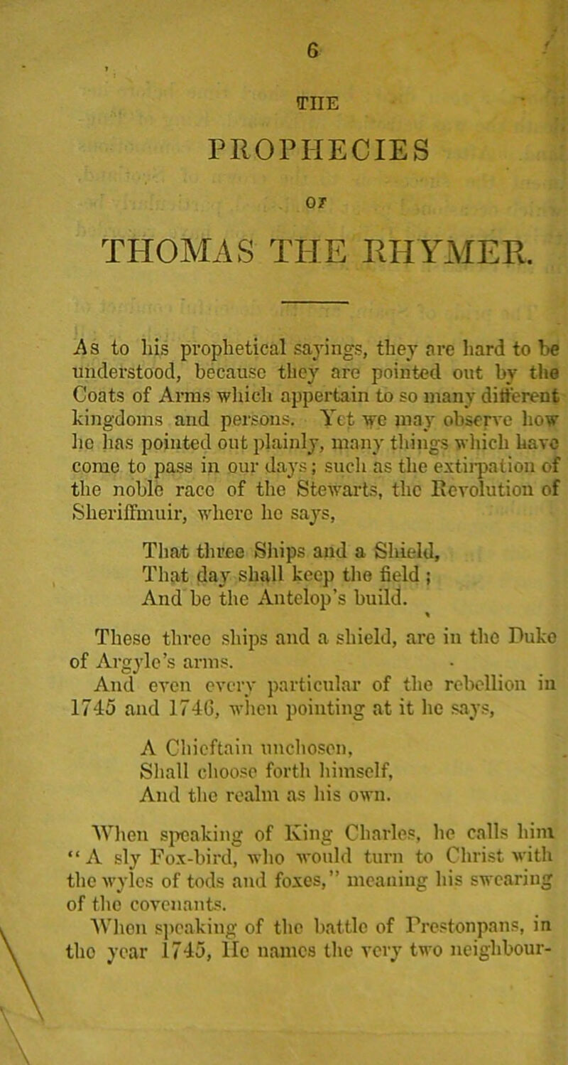 THE PROPHECIES OJ THOMAS THE RHYMER. As to his prophetical sayings, they ore hard to be understood, because they are pointed out by the Coats of Arms which appertain to so many different kingdoms and persons. Yet we may observe how lie lias pointed out plainly, many things which have come to pass in our days; such as the extirpation of the noble race of the Stewarts, the Revolution of SherilTmuir, where he says, That three Ships and a Shield, That day shall keep the field ; And be the Antelop’s build. Theso three ships and a shield, are in the Duke of Argylc’s arms. And even every particular of the rebellion in 1745 and 174G, when pointing at it lie says, A Chieftain unchosen, Shall choose forth himself. And the realm as his own. When speaking of King Charles, he calls him “ A sly Fox-bird, who would turn to Christ with tliewylcs of tods and foxes,” meaning his swearing of the covenants. When speaking of the battle of Frestonpans, in the year 1745, lie names the very two neighbour-