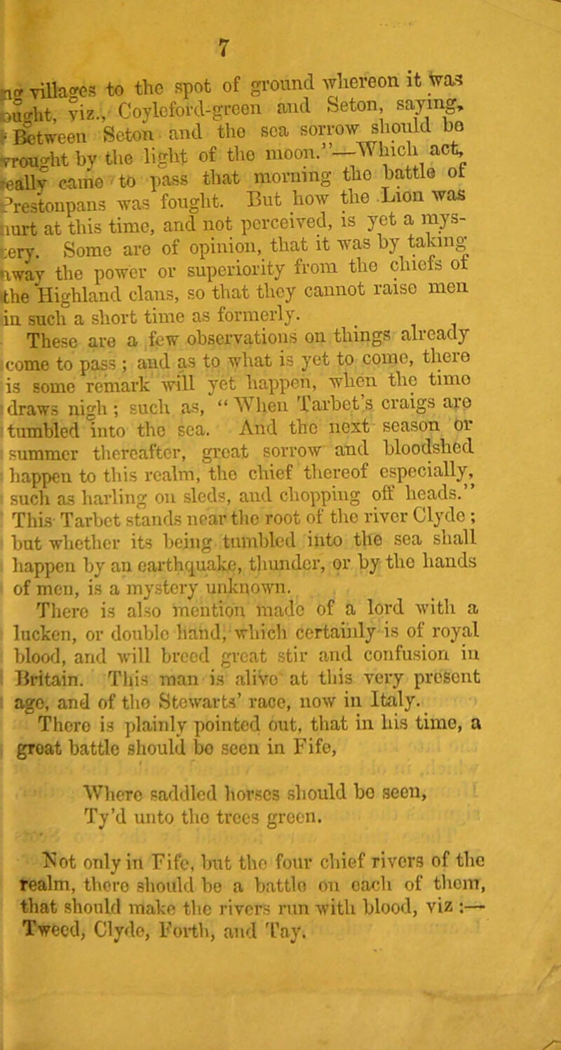 villages to the spot of ground whereon it was iou°ht, viz., Coyleford-green and Seton, saying, • Between Seton and the sea sorrow should be wrought by the light of the moon. —Which act, ?eallv came to pass that morning the battle of Crestonpans was fought. But how the Lion was aurt at this time, and not perceived, is yet a mys- tery. Some are of opinion, that it was by taking uwav the power or superiority from the chiefs ot •the Highland clans, so that they cannot raise men in such a short time as formerly. These are a few observations on things already come to pass; and as to what is yet to come, tlieie is some remark will yet happen, when the timo draws nigh; such as, “When Tarbets craigs are tumbled into the sea. And the next season or i summer thereafter, great sorrow and bloodshed s happen to this realm, the chief thereof especially, sucli as barling on sleds, and chopping off heads.” This Tarbet stands near the root of the river Clyde; but whether its being tumbled into the sea shall happen by an earthquake, thunder, or by the hands of men, is a mystery unknown. There is also mention made of a lord with a lucken, or double hand, which certainly is of royal blood, and will breed great stir and confusion in Britain. This man is alive at this very present ago, and of tho Stewarts’ race, now in Italy. There is plainly pointed out, that in his timo, a groat battle should bo seen in Fife, Where saddled horses should bo seen, Ty’d unto tho trees green. T^ot only in Fife, but the four chief rivers of the realm, thero should bo a battle on each of thorn, that should make the rivers run with blood, viz ;— Tweed, Clydo, Forth, and Tny.