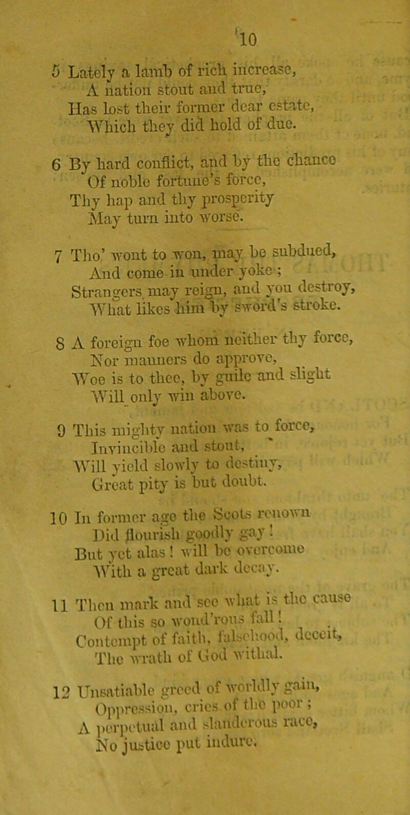 <10 5 Lately a lamb of rich, increase, A nation stout and true, Has lost their former dear estate, Which they did hold of due. 6 By hard conflict, and by the chance Of noble fortune’s force, Thy hap and thy prosperity May turn into worse. 7 Tho’ wont to won, may be subdued. And come in under yoke ; Strangers may reign, and you destroy, What likes him by sword’s stroke. 8 A foreign foe whom neither thy force, Nor manners do approve, Woe is to thee, by guile and slight Will only win above. 9 This mighty nation was to force. Invincible and stout. Will yield slowly to destiny. Great pity is but doubt. 10 In former ago the Scots renown Did flourish goodly gay '. But yet alas! will be overcome With a great dark decay. 11 Then mark and see what is the cause Of this so wondTous fall 1 Contempt of faith, falsehood, deceit. The wrath of God withal. 12 Unsatiable greed of worldly gain, Oppression, cries.of the poor , A perpetual and slanderous race. No justice put in dure.