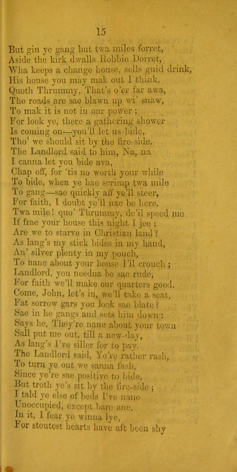 But gin yc gang but twa miles ferret, Aside the kirk dwalls Bobbie Dorret, Wlia keeps a change bouse, sells guid drink, His house you may mak out I think. Quoth Thrummy, That’s o’er far awa, The roads arc sae blawn up wi’ snaw. To mak it is not in our power ; For look ye, there a gathering shower Is coming on—you’ll let us bide, Tho’ we should sit by the fire-side. The Landlord said to him, Na, na I canna let you bide ava, Chap off, for ’tis no worth your while To bide, when ye liao scrimp twa mile To gang—sac quickly aif ye’ll steer, For faith, I doubt yo’U nao be here. Twa mile! quo’ Thrummy, de’il speed mo If frae your house this night I jeo ; Are we to starve in Christian land? As hang’s my stick bides in my hand, An’ silver plenty in my pouch, To nane about your house I’ll crouch ; Landlord, you ncedna be sac rude, I or faith we’ll make our quarters good. Come, John, let’s in, we’ll tako a seat. Fat sorrow gars you look sae Mate ? Sae in he gangs and sets him down : Says he, They’re nane about your town Sail put me out, till a new-day, As lang’s I’ve siller for to pay. The Landlord said, Ye’re rather rash, To turn yc out wo sanna fash, Since ye’re sae positive to bide, But troth ye’s sit by the fire-side ; I tald ye else ot beds I’ve nano Unoccupied, except bare anc, In it, I tear yo winna lye, For stoutest hearts have aft been shy