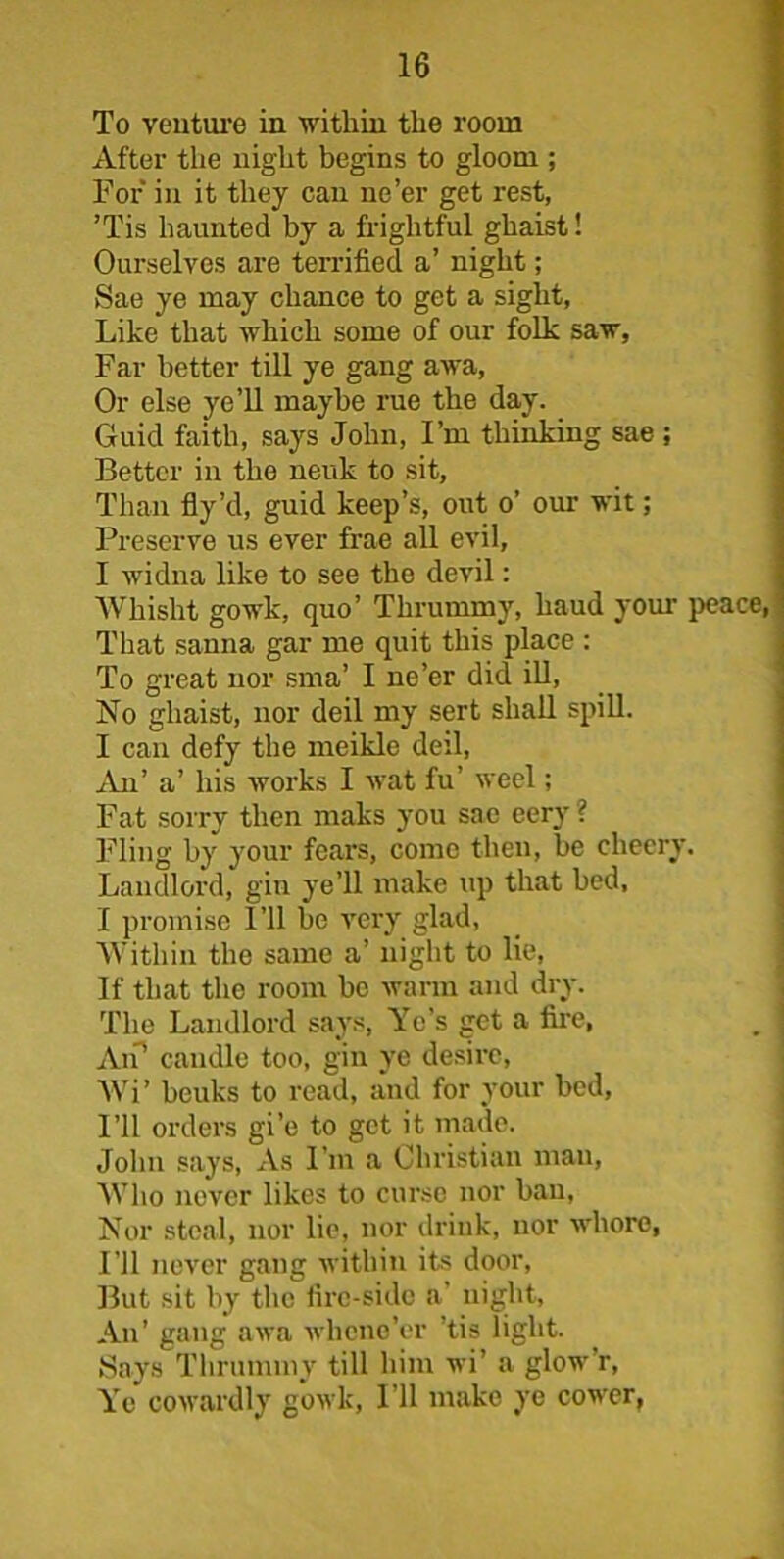 To venture in within the room After the night begins to gloom ; For in it they can ne’er get rest, ’Tis haunted by a frightful ghaist! Ourselves are terrified a’ night; Sae ye may chance to get a sight, Like that which some of our folk saw, Far better till ye gang awa, Or else ye’ll maybe rue the day. Guid faith, says John, I’m thinking sae ; Better in the neuk to sit. Than fly’d, guid keep’s, out o’ our wit; Preserve us ever frae all evil, I widna like to see the devil: Whisht gowk, quo’ Thrummy, baud your peace That sauna gar me quit this place : To great nor sma’ I ne’er did ill, No ghaist, nor deil my sert shall spill. I can defy the meikle deil, An’ a’ his works I wat fu’ weel; Fat sorry then maks you sae eery ? Fling by your fears, come then, be cheery. Landlord, gin ye’ll make up that bed, I promise I’ll be very glad, Within the same a’ night to lie, If that the room be warm and dry. The Landlord says, Yc’s get a fire, Ah’ candle too, gin ye desire, Wi’ beuks to read, and for your bed. I’ll orders gi’e to get it made. John says, As I'm a Christian man, Who never likes to curse nor ban, Nor steal, nor lie, nor drink, nor whore, I’ll never gang within its door, But sit by the fire-side a' night, An’ gang awa whene’er ’tis light. Says Thrummy till him wi’ a glow r, Ye cowardly gowk, I’ll make ye cower,