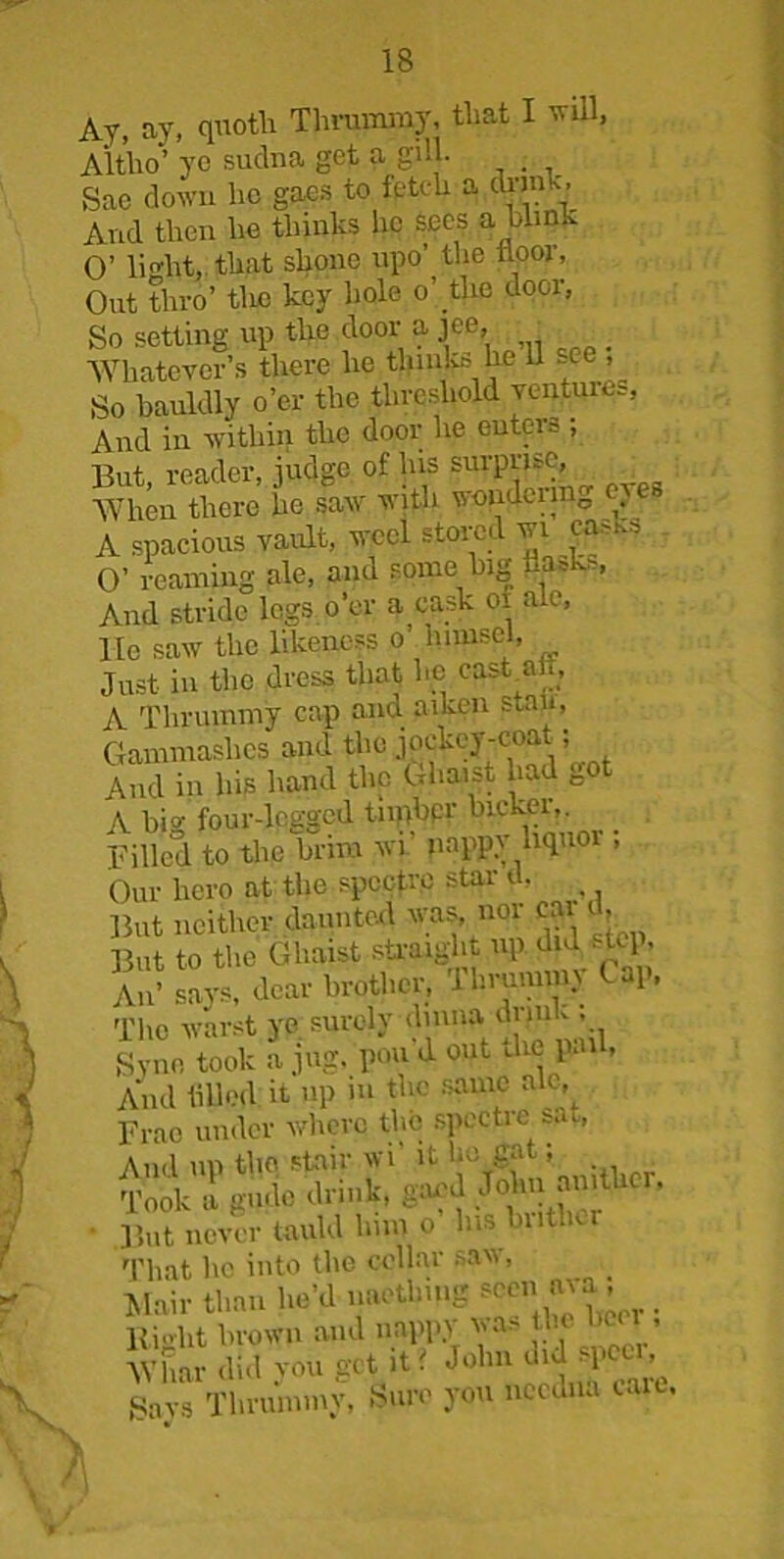 Ay, ay, quoth Thrummy, that I will, Altho’ yc sudna get a gill. . Sac down he gaes to fetch a dunk. And then he thinks he sees a blink O’ li'dit, that shone upo’ the floor, Out thro’ tlic key hole o’the door, So setting up the door a jee, _ Wliatevcr’s there he thinks he 11 see , So bauldly o’er the threshold ventui^, And in within the door he enters ; But, reader, judge of his surprise, •When there he saw with wondei m0 ^ A spacious vault, weel stored wi fifths O’ reaming ale, and some big flasks, And stride legs o'er a cask 01 ale, lie saw the likeness o hnnsel, Just in the dress that he cask ah, A Thrummy cap and aiken stall, Gammashcs and the jockey-coat; And in his hand the Ghaist had go A bio- four-legged tnpbpr bicker,. Billed to the brim wi’ nappv liquor ; Our liero at the spectre star d, But neither daunted was, nor cai But to the Ghaist straight up. di^tcj. An’ says, dear brother, 1 hrmmm ( -1, The warst ye surely dmna drink ; Syne took a jug, pou d out the pail, And filled it up m the same ak ,^ Frao under where the spectre s. u And up the stair wi’ it bo gat; Took a gudo drink, gaud John amthcr, ■ But never tauld him o Ins bnther That he into the cellar saw, Mail-than he’d naetlnug seen, ava, Rioht brown and nappy wa> he hea , Whar did you get it t John ’ gays Thrummy, Sure you needna care. >