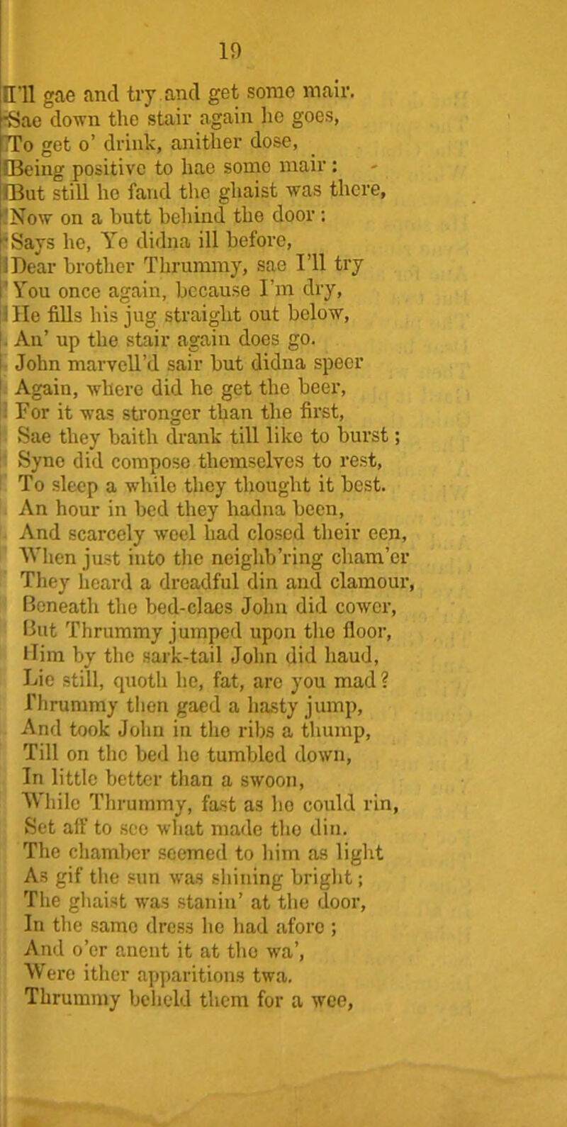 HU gae and try.and get some mail'. *Sae down the stair again lie goes, TTo get o’ drink, anither dose, [Being positive to hae some mair: IBut still ho fand the gliaist was there. Now on a butt behind the door : 'Says he, Ye didna ill before, 1 Dear brother Thrummy, sae I’ll try You once again, because I’m dry, 1 lie fills his jug straight out below. An’ up the stair again does go. John marvell’d sail- but didna specr Again, where did he get the beer, For it was stronger than the first, Sae they baitli drank till like to burst; Sync did compose themselves to rest, To sleep a while they thought it best. An hour in bed they liadna been, And scarcely wool had closed their een, When just into the neighb’ring cham’cr They heard a dreadful din and clamour, Beneath the bed-claes John did cower, But Thrummy jumped upon tho floor, llim by the sark-tail John did liaud, Lie still, quoth he, fat, arc you mad ? Thrummy then gaed a hasty jump. And took John in tho ribs a thump, Till on the bed he tumbled down, In little better than a swoon, While Thrummy, fast as ho could rin, Set all' to see what made tho din. The chamber seemed to him as light As gif the sun was shining bright; The gliaist was stallin’ at the door. In the same dress he had afore ; And o’er anent it at tho wa’, Were ithcr apparitions twa. Thrummy beheld them for a wee,