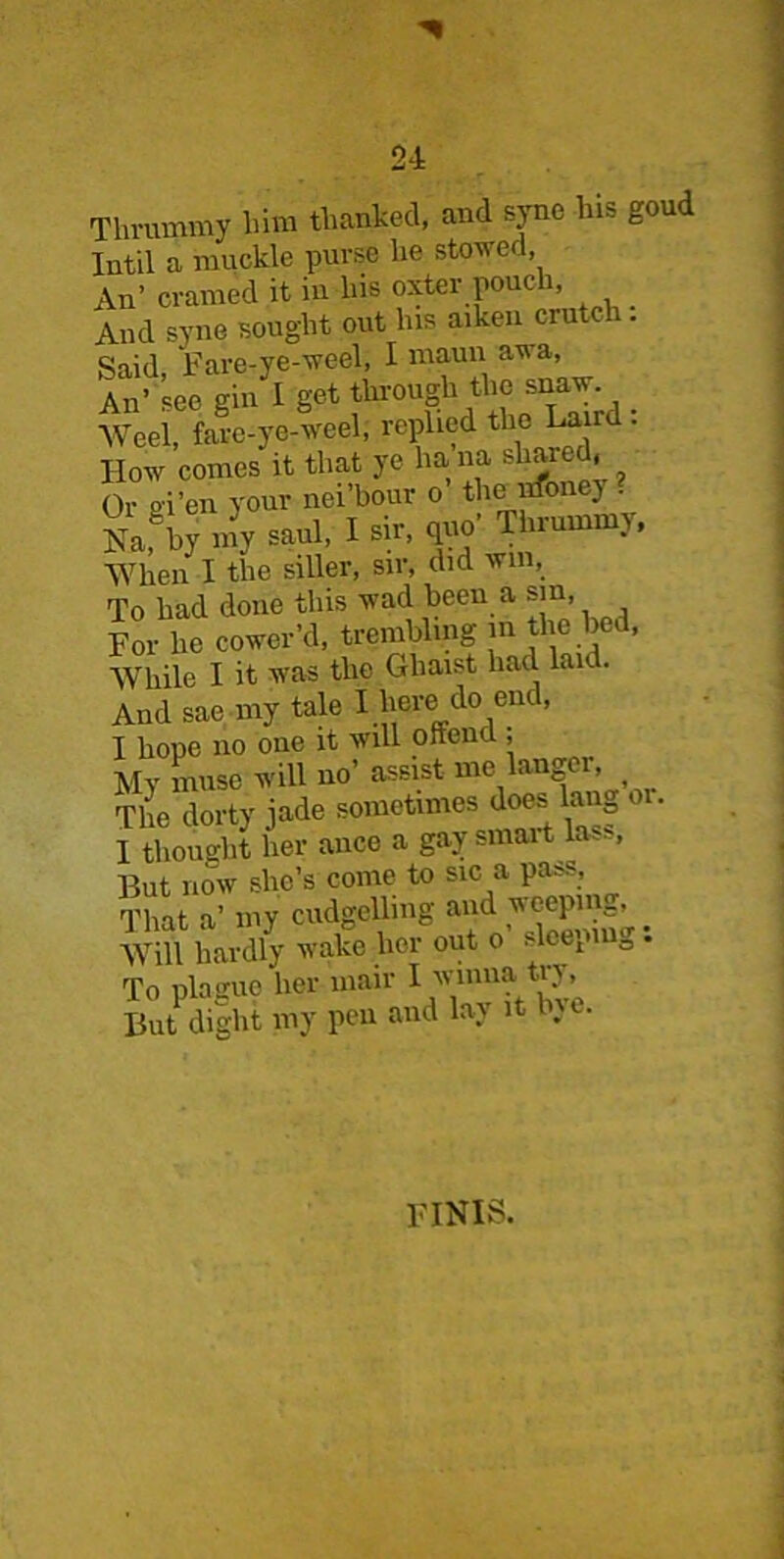 TUvummy him thanked, and syne his goud Intil a muckle purse he stowed. An’ cramed it in his oxter pouch, And syne sought out his aiken crutch . Said Fare-ye-weel, I maun awa, An’ ’see gin I get through the snaw Weel, fare-ye-weel; replied the Laird . How conies it that ye ha na sliaied, ^ Or gi’en your nei’bour o the nfoney . Nafby my saul, I sir, quo' Thrummy, •When I the siller, sir, did win, To had done this wad been a sin, For lie cower’d, trembling m the bed, While I it was the Ghaist had laid. And sae my tale I here> do enc, I hope no one it will oftent , Mv muse will no’ assist me langer, f The dorty jade sometimes doef hmg or. I thought her ance a gay smart la,.. But now she’s come to sic a pa^s, That a’ my cudgelling and weeping, Will hardly wake her out o sleeping: To plague her mair I winna tiy. But dight my pen and lay it bye. FINIS.