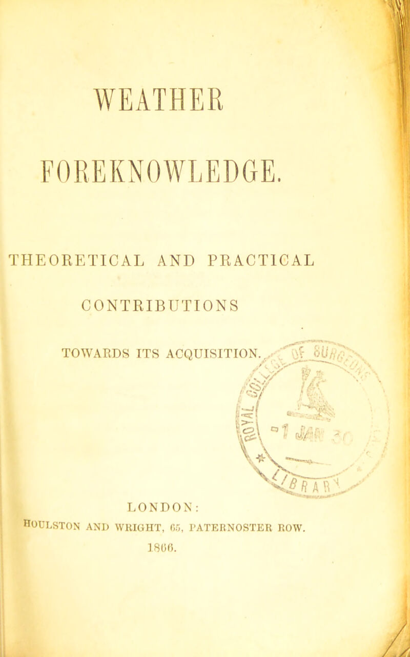 WEATHER FOREKNOWLEDGE. THEORETICAL AND PRACTICAL CONTRIBUTIONS HOULSTON and WRIGHT, 0.0, PATERNOSTER ROW. IBOfi.