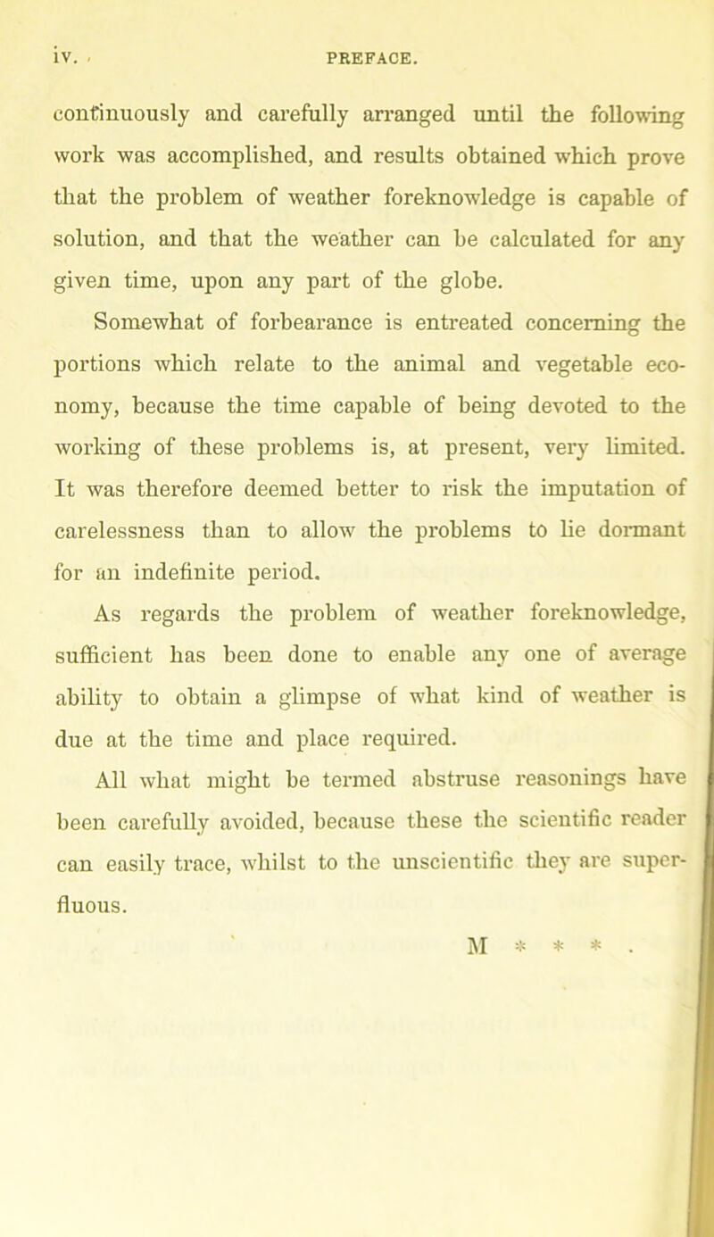 continuously and carefully an’anged until the following work was accomplished, and results obtained which prove that the problem of weather foreknowledge is capable of solution, and that the weather can he calculated for any given time, upon any part of the globe. Somewhat of forbearance is entreated concerning the portions which relate to the animal and vegetable eco- nomy, because the time capable of being devoted to the working of these problems is, at present, very hmited. It was therefore deemed better to risk the imputation of carelessness than to allow the problems to lie donnant for an indefinite period. As regards the problem of weather foreknowledge, sufficient has been done to enable any one of average ability to obtain a glimpse of what kind of weather is due at the time and place required. All what might be termed abstruse reasonings have been carefully avoided, because these the scientific reader can easily trace, whilst to the unscientific tliey are super- fluous. M * * * .