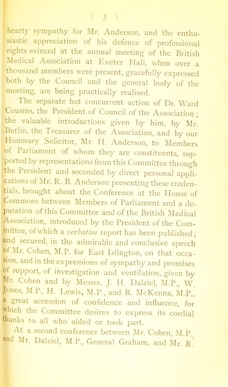 J hearty sympathy for Mr. Anderson, and the enthu- siastic appreciation of his defence of professional rights evinced at the annual meeting of the British IMedical Association at Exeter Hall, when over a thousand members were present, gracefully expressed both by the Council and the general body of the meeting, are being practically realised. The separate but concurrent action of Dr. Ward Cousins, the President of Council of the Association | the valuable introductions given by him. by Mr. Butlin, the Treasurer of the Association, and by our Honorary Solicitor, Mr. H. Anderson, to Members of Parliament of whom they are constituents, sup- ported by representations from this Committee through the President and seconded by direct personal appli- cations of Mr. R. B. Anderson presenting these creden- tials, brought about the Conference at the House of Commons between Members of Parliament and a de- putation of this Committee and of the British Medical Association, introduced by the President of the Com- mittee, of which a verbatim report has been published; and secured, in the admirable and conclusive speech ol Mr. Cohen, M.P. for East Islington, on that occa- sion, and in the expressions of sympathy and promises of support, of investigation and ventilation, given by Mr. Cohen and by Messrs. J. H. Dalziel, M.P., W. Jones, M.P., H. Lewis, M.P., and R. McKenna, M.P., a great accession of confidence and influence, for which the Committee desires to express its cordial thanks to all who aided or took part. At a second conference between Mr. Cohen, M.P. ;\lr. Dalziel, M.P., General Graham, and Mr. R.'