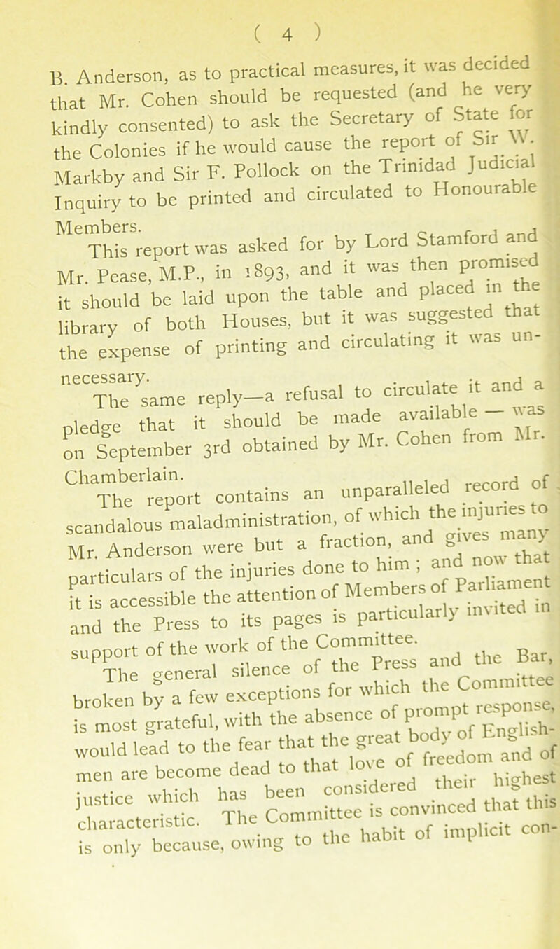 B. Anderson, as to practical measures, it was decided that Mr. Cohen should be requested (and he very kindly consented) to ask the Secretary of State or the Colonies if he would cause the report of Sir . Markby and Sir F. Pollock on the Trinidad Judicial Inquiry to be printed and circulated to Honourable ^^^ThLreportwas asked for by Lord Stamford and Mr. Pease, M.P., in 1893, and it was then it should be laid upon the table and placed 1 n t library of both Houses, but it was suggested that L expense of printing and circulating it was un- ''^^re'^same reply-a refusal to circulate it and a pledge that it should be made ^^ailable - ^^ as m. September 3rd obtained by Mr. Cohen from Mr. '''’The tpcrt contains an unparalleled recorf of scandalcusmaladministration, of which the ^ Mr Anderson were but a fraction, an t, particulars of the injuries done to him i ft is accessible the attention of Member o P^ tamen^ and the Press to its pages is part.cularly muted support of the work of the Committee. t me WUIK Lire- reneral silence of the Press mtd the Ba^ justice which has been consideied