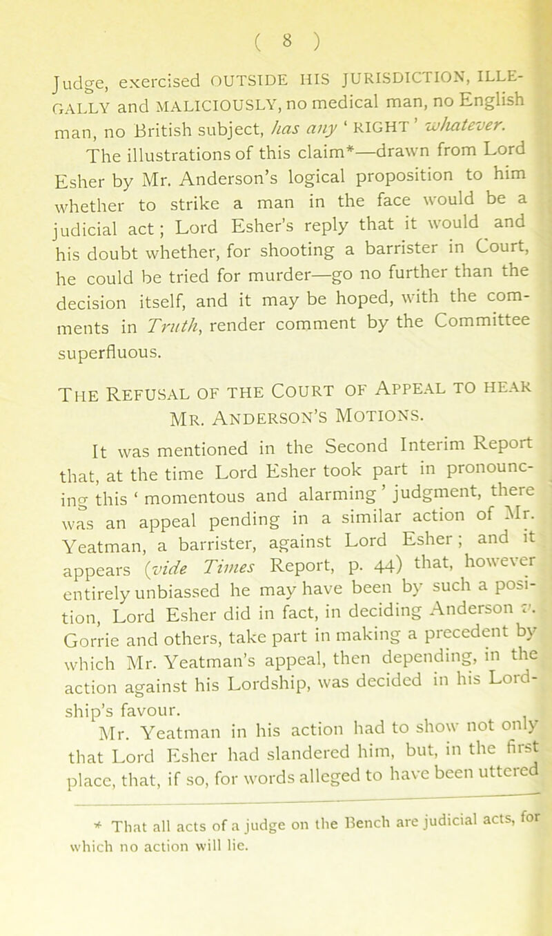 Judge, exercised OUTSIDE HIS JURISDICTION, ILLE- ■ GALLY and MALICIOUSLY, no medical man, no English ■ man, no British subject, has any ‘ RIGHT ’ whatever. 9 The illustrations of this claim*—drawn from Lord 3 Esher by Mr. Anderson’s logical proposition to him ,| whether to strike a man in the face would be a ^ judicial act; Lord Esher’s reply that it would and his doubt whether, for shooting a barrister in Court, ' he could be tried for murder—go no further than the decision itself, and it may be hoped, with the com- ments in Truth, render comment by the Committee superfluous. j The Refusal of the Court of Appeal to hear i Mr. Anderson’s Motions. j It was mentioned in the Second Interim Report that, at the time Lord Esher took part in pronounc- ^ ing this ‘ momentous and alarming ’ judgment, there was an appeal pending in a similar action of :^Ir. : Yeatman, a barrister, against Lord Esher; and it appears {vide Times Report, p. 44) however ■ entirely unbiassed he may have been by such a posi- tion, Lord Esher did in fact, in deciding Anderson tc Gorrie and others, take part in making a precedent by which Mr. Meatman’s appeal, then depending, in the action against his Lordship, was decided in his Lord- ship’s favour. Air. Yeatman in his action had to show not only that Lord Esher had slandered him, but, in the fiist place, that, if so, for words alleged to have been utteied * That all acts of a judge on the Bench are judicial acts, for which no action will lie.