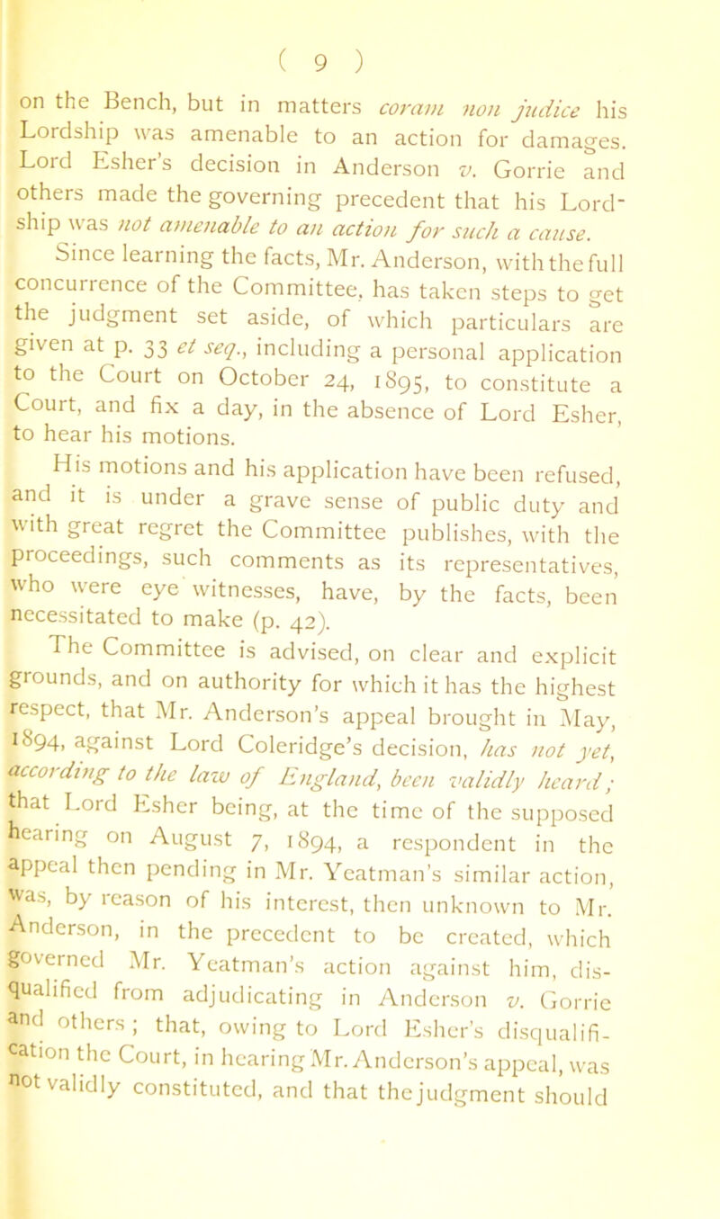 on the Bench, but in matters corcifn non judice his Lordship was amenable to an action for damages. Lord Esher’s decision in Anderson v. Gorrie and others made the governing precedent that his Lord- ship was >iot at)ienable to an action for such a cause. Since learning the facts, Mr. Anderson, with the full concur! ence of the Committee, has taken steps to get the judgment set aside, of which particulars are given at p. 33 et seq., including a personal application to the Court on October 24, 1895, to constitute a Court, and fix a day, in the absence of Lord Esher, to hear his motions. His motions and his application have been refused, and It IS under a grave sense of public duty and with great regret the Committee publishes, with the proceedings, such comments as its representatives, who w'ere eye witnesses, have, by the facts, been necessitated to make (p. 42). The Committee is advised, on clear and explicit grounds, and on authority for which it has the highest respect, that Mr. Anderson’s appeal brought in May, 1894, against Lord Coleridge’s decision, has not yet, according to the lazv of England, been validly heard; that Lord Esher being, at the time of the supposed hearing on August 7, 1894, a respondent in the appeal then pending in Mr. Yeatman’s similar action, was, by reason of his interest, then unknown to .Mr. Anderson, in the precedent to be created, which governed Mr. Yeatman’s action against him, dis- qualified from adjudicating in Anderson r;. Ciorrie and others; that, owing to Lord Esher’s disqualifi- cation the Court, in hearing Mr. Anderson’s appeal, was «ot validly constituted, and that the judgment should