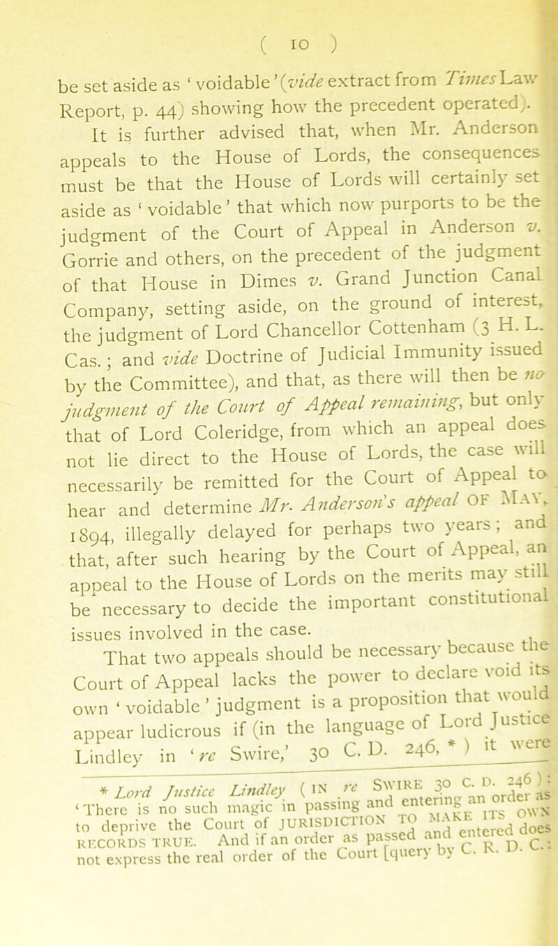 be set aside as ‘ voidable extract from Times Law Report, p. 44) showing how the precedent operated;. It is further advised that, when Mr. Anderson appeals to the House of Lords, the consequences must be that the House of Lords will certainly set aside as ‘ voidable ’ that which now purports to be the judgment of the Court of Appeal in Anderson v. Gorrie and others, on the precedent of the judgment of that House in Dimes v. Grand Junction Canal Companj^ setting aside, on the ground of interest, the judgment of Lord Chancellor Cottenham (3 H. L. Cas.; and vide Doctrine of Judicial Immunity issued by the Committee), and that, as there will then be no judgment of the Court of Appeal remaining, but only that of Lord Coleridge, from which an appeal does not lie direct to the House of Lords, the case will necessarily be remitted for the Court of Appeal to hear and Mr. Anderson's appeal OY Ma\, 1894, illegally delayed for perhaps two years; and that, after such hearing by the Court of Appeal, an appeal to the House of Lords on the merits may still be necessary to decide the important constitutional issues involved in the case. That two appeals should be necessary because the Court of Appeal lacks the power to declare void its own ‘ voidable ’ judgment is a proposition that would appear ludicrous if (in the language of Lord Justice Lindley in 're Swire,’ 30 C. D. 246, * ) ‘^Lord Justice Undley re ‘There is no such magic m ^ OWN to deprive the Court of JURISUICIIO. • • joes KKCORDS TRUE. And if an order as passed a ^ p c.: not express the real order of the Court [quer\