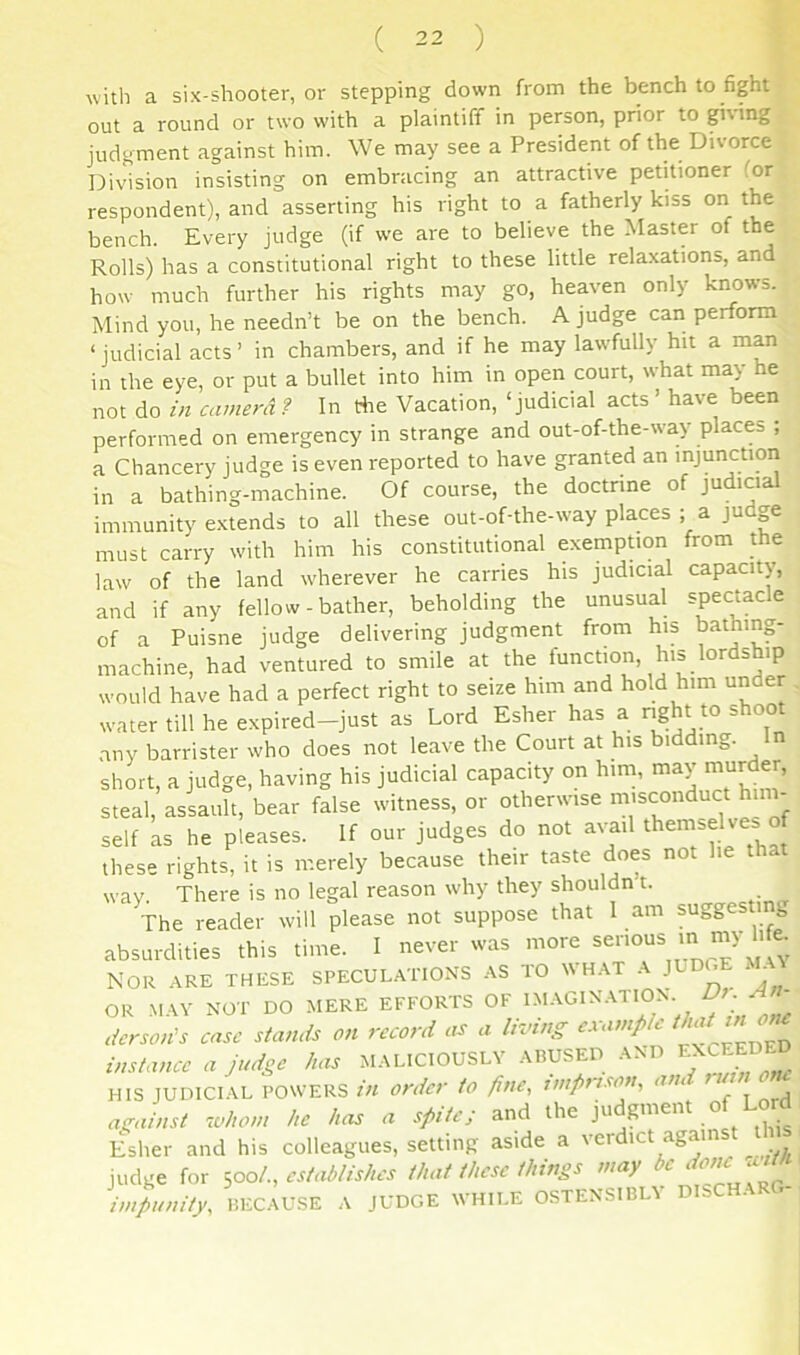 with a six-shooter, or stepping down from the bench to fight out a round or two with a plaintiff in person, prior to giving judgment against him. We may see a President of the Divorce Division insisting on embracing an attractive petitioner for respondent), and asserting his right to a fatherly kiss on the bench. Every judge (if we are to believe the Master of the Rolls) has a constitutional right to these little relaxations, and how much further his rights may go, heaven only knows. Mind you, he needn’t be on the bench. A judge can perform ‘ judicial acts ’ in chambers, and if he may law'fully hit a man in the eye, or put a bullet into him in open court, what may he not do in camera .? In the Vacation, ‘judicial acts ’ have been performed on emergency in strange and out-of-the-way places ; a Chancery judge is even reported to have granted an injunction in a bathing-machine. Of course, the doctrine of judicial immunity extends to all these out-of-the-way places ; a judp must carry with him his constitutional exempUon from the law of the land wherever he carries his judicial capacity, and if any fellow - bather, beholding the unusual spectacle of a Puisne judge delivering judgment from his bathing- machine, had ventured to smile at the function, his lordship would have had a perfect right to seize him and hold him under water till he expired-just as Lord Esher has a right to shoot any barrister who does not leave the Court at his bidding. n short, a judge, having his judicial capacity on him, may murder, steal, assault, bear false witness, or otherwise inisconduct him- self ks he pleases. If our judges do not avail themselves of these rights, it is merely because their taste does not he that wav. There is no legal reason why they shouldn’t. The reader will please not suppose that I am suggesting absurdities this time. I never was more ^ous in my Me. NOR ARE THESE SPECULATIONS AS TO WHAT A JUDGE AX OR MAY NOT DO MERE EFFORTS OnC tier son's case stands on record as a living e.\amp t ' instance a judge has MALICIOUSLY ABUSED AND HIS JUDICIAL POWERS ill Order to fine, imfirison, and lu n oiu airainst .ohom he has a sfiite; and the judgment of LoM E^sher and his colleagues, setting aside a verdict against t judge for sooL, establishes that these things may be impunity, BECAUSE A JUDGE WHILE OSTENSIBLY DISCHARG-