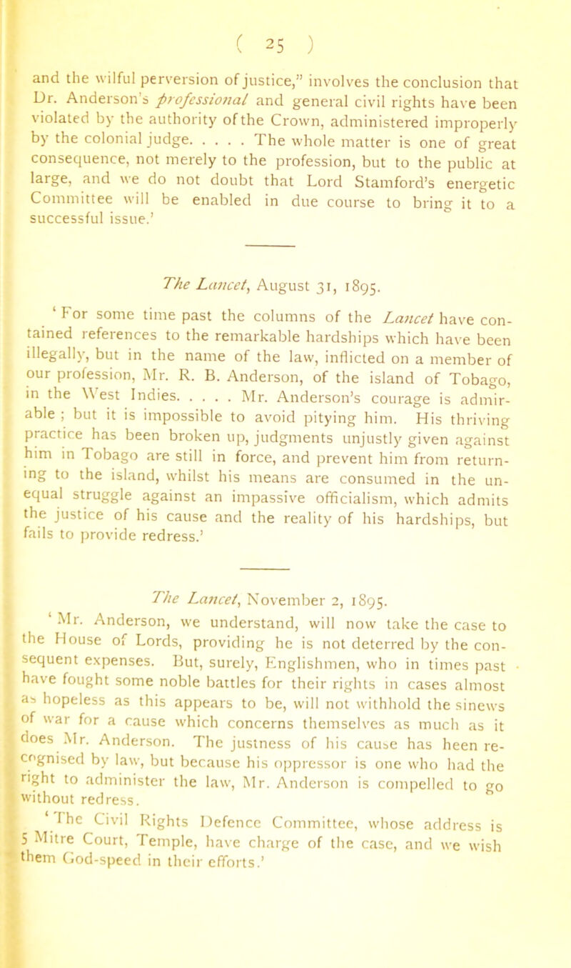 and the wilful perversion of justice,” involves the conclusion that Dr. Anderson s professional and general civil rights have been violated by the authority of the Crown, administered improperly by the colonial judge The whole matter is one of great consequence, not merely to the profession, but to the public at large, and we do not doubt that Lord Stamford’s energetic Committee will be enabled in due course to bring it to a successful issue.’ The Lancet^ August 31, 1895. ‘For some time past the columns of the have con- tained references to the remarkable hardships which have been illegally, but in the name of the law, inflicted on a member of our profession, Mr. R. B. Anderson, of the island of Tobago, in the West Indies Mr. Anderson’s courage is admir- able ; but it is impossible to avoid pitying him. His thriving practice has been broken up, judgments unjustly given against him in Tobago are still in force, and prevent him from return- ing to the island, whilst his means are consumed in the un- equal struggle against an impassive officialism, which admits the justice of his cause and the reality of his hardships, but fails to |)rovide redress.’ The Lancet, November 2, 1S95. ‘ Mr. Anderson, we understand, will now take the case to the House of Lords, providing he is not deterred by the con- sequent expenses. But, surely, Englishmen, who in times past have fought some noble battles for their rights in cases almost as hopeless as this appears to be, will not withhold the sinews of war for a cause which concerns themselves as much as it does Mr. Anderson. The justness of his cause has been re- cognised by law, but because his oppressor is one who had the administer the law, Mr. Anderson is compelled to go without redress. The Civil Rights Defence Committee, whose address is 5 Mitre Court, Temple, have charge of the case, and we wish them (jod-speed in their efforts.’