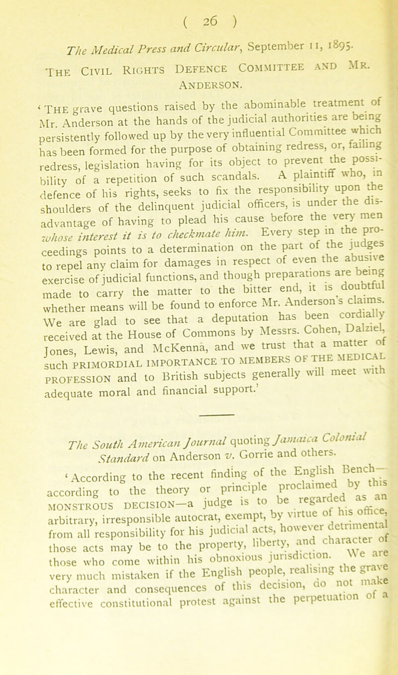 The Medical Press and Circular, September 11, 1895. The Civil Rights Defence Committee and Mr. Anderson. ‘ The grave questions raised by the abominable treatment of Mr. Anderson at the hands of the judicial authorities are being persistently followed up by the very influential Committee which has been formed for the purpose of obtaining redress, or, failing redress, legislation having for its object to prevent the possi- bility of a repetition of such scandals. A plaintiff who, m defence of his rights, seeks to fix the responsibility upon the shoulders of the delinquent judicial officers, is under the dis- advantage of having to plead his cause before the ven' tnei^ -whose interest it is to checkmate him. Every step m the pro- ceedings points to a determination on the part of the judges to repel any claim for damages in respect of even the abusive exercise of judicial functions, and though preparations are being made to carry the matter to the bitter end it is doubtful whether means will be found to enforce Mr. Anderson s claims. We are glad to see that a deputation has been cordial y received at the House of Commons by Messrs Cohen, Dalzie , Jones, Lewis, and McKenna, and we trust that a latte'- ‘if such PRIMORDIAL IMPORTANCE TO MEMBERS OF THE ^lEmCA PROFESSION and to British subjects generally wi mee adequate moral and financial support. The South American Journal quotingColonial Standard on Anderson v. Gome and others. ‘According to the recent finding of the English Bench- according to the theory or principle MONSTROUS DECISION-a judge ,S arbitrary, irresponsible autocrat, exempt, by virtue of his office from alWesponsibility for his judicial acts, ^--ver de nn nta those acts may be to the property, liberty, and chatacter of those who come within his obnoxious jurisdiction. M e are very much mistaken if the English people, realising the gra^e character and consequences of this decision, ao no « effective constitutional protest against the perpetua ion
