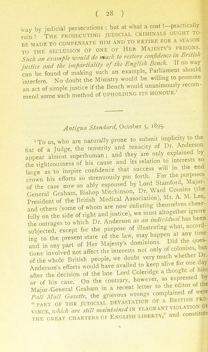 wav by judicial persecutions ; but at what a cost '.—practically ruin ' The prosecuting judicial criminals ought to- be MADE TO COMPENS.ATE HIM -AND TO RETIRE FOR A SEASON TO THE SECLUSION OF ONE OF HER MAJESTY’S PRISONS. Such an example would do 7nuch to restore confidence tn British justice and the impartiality of the English Bench. If no way can be found of making such an example, Parliament should interfere No doubt the Ministry would be willing to promote an act of simple justice if the Bench would unanimously recom- mend some such method of upholding its honour. Antigua Standard., October 5> i895- ‘ To us, who are naturally prone to submit implicit)' to the fiat of a Judge, the temerity and tenacity of Dr. appear almost superhuman ; and they are only explained b) ftTriiteousnassof his cause and its relation to .ntetusts - large as to inspire confidence that success will m the end a-oln his effori^s so strenuously put forth. For the purpos^ of the case now so ably espoused by Lord Stamford, Major General Graham, Bishop Mitchinson, Ward Cousins ^he President of the British Medical Association), Mr. A. uM. Lee, and others (some of whom are now enlisting themselves cheer- ?:,t on The Sid. of right and jns.ic), the outrages to which Dr. Anderson an individu<d\^7s^ bee subjected” except for the purpose of illustrating ''hab ing to the present state of the law may happen at an) t. and in any part of Her Majesty’s dominions. f tions involved not affect the interests not only of the whole British people, we doubt very muc Anderson’s efforts would have availed to keep =^h' ^ after the decision of the late Lord Coleridge a h°ugM of hn^ or of his case. On the contrary, however, a ^ Major-General Graham in a recent letter to the edit Pall Mall Gazette, the grievous wrongs ^ “PART OF THE JUDICIAL DEVAST.ATION OF ^ gj VINCE, Still d the GREAT CHARTERS OF ENGLISH LIBERTY, aiiu