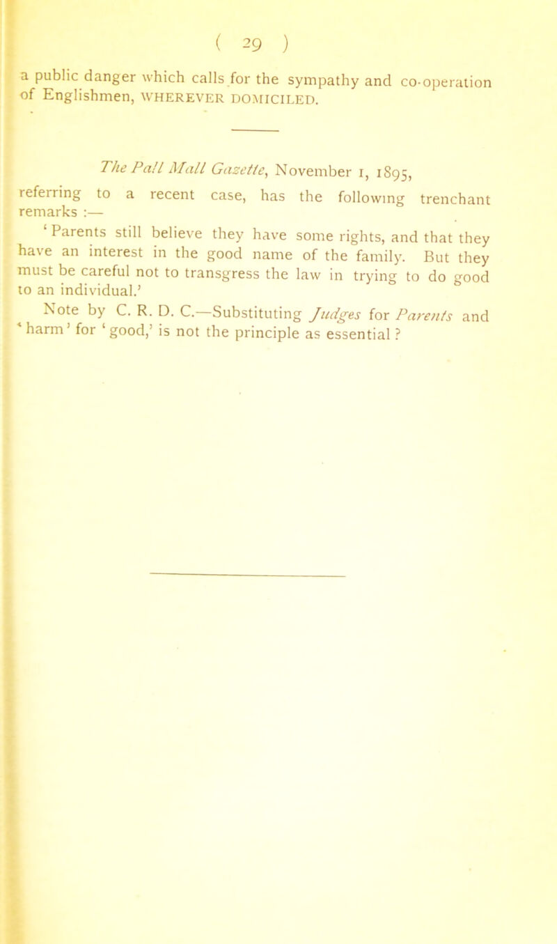 a public danger which calls for the sympathy and co-operation of Englishmen, wherever domiciled. The Pali Mall Gazelle, November i, 1895, referring to a recent case, has the following trenchant remarks :— ‘ Parents still believe they have some rights, and that they have an interest in the good name of the family. But they must be careful not to transgress the law in trying to do good to an individual.’ Note by C. R. D. C. Substituting Judges for Parents and harm’ for ‘good,’ is not the principle as essential ?
