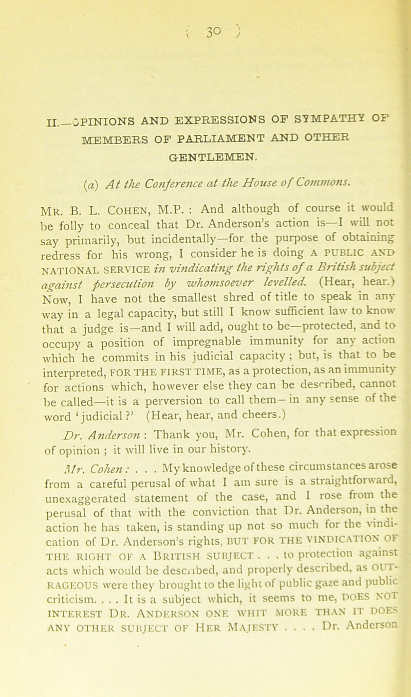 II._0PINIONS AND EXPRESSIONS OF STMPATH'J OP MEMBERS OF PARLIAMENT AND OTHER GENTLEMEN. {a) At the Conjeretice at the House of Commons. Mr. B. L. Cohen, M.P. : And although of course it would be folly to conceal that Dr. Anderson’s action is—I will not say primarily, but incidentally—for the purpose of obtaining redress for his wrong, 1 consider he is doing .A. PUBLIC .\N0 NATIONAL SERVICE hi vindicating the rights of a British subject against persecution by whomsoever levelled. (Hear, hear.) Now, I have not the smallest shred of title to speak in any way in a legal capacity, but still 1 know sufficient law to know that a judge is—and I will add, ought to be—protected, and to occupy a position of impregnable immunity for any action which he commits in his judicial capacity; but, is that to be interpreted, FOR THE first time, as a protection, as an immunity for actions which, however else they can be described, cannot be called—it is a perversion to call them— in any sense of the word ‘judicial ?’ (Hear, hear, and cheers.) Dr. Anderson : Thank you, Mr. Cohen, for that expression of opinion ; it will live in our history. Mr. Cohen; . . . My knowledge of these circumstances arose from a careful perusal of what 1 am sure is a straightforward, une.xaggerated statement of the case, and 1 rose from the perusal of that with the conviction that Dr. Anderson, in the action he has taken, is standing up not so much for the indi- cation of Dr. Anderson’s rights, BUT FOR THE VINDICATION OF THE RIGHT OF A BRITISH SUBJECT ... to protection against acts which would be described, and properly described, as OUT- RAGEOUS were they brought to the light of public gaze and public criticism. ... It is a subject which, it seems to me, DOES NOT INTEREST Dr. Anderson one whit more than it does ANY other subject OF Her Majestv .... Dr. Anderson