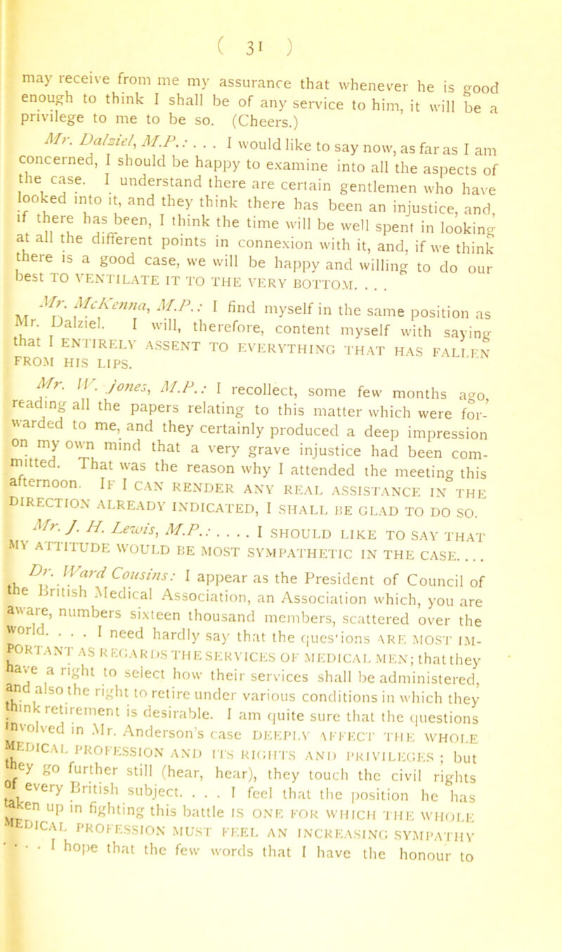 may receive from me my assurance that whenever he is good enough to think I shall be of any service to him, it will be a privilege to me to be so. (Cheers.) Mr. Datziel M.P..- . . . I would like to say now, as far as I am concerned, I should be happy to e.camine into all the aspects of the case. I understand there are certain gentlemen who have looked into It, and they think there has been an injustice, and, . 'u^'u ^ be well spent in looking at all the different points in conne.xion with it, and, if we think there is a good case, we will be happy and willing to do our best TO VENTIL.^^TE IT TO THE VERY BOTTO.M. I find myself in the same position as Mr. Dalziel. I will, therefore, content myself with saying that I ENTIRELY .4.SSENT TO EVERYTHING TH.^T H.^S FALI FN FRO.M HI.S LIPS. Mr. IV. /ones, M.F.; I recollect, some few months a^^o reading all the papers relating to this matter which were for- warded to me, and they certainly produced a deep impression on my own mind that a very grave injustice had been com- mitted. That was the reason why I attended the meeting this afternoon. If I c.\n render any real assistance in the direction already indicated, 1 shall he glad to do so. Mr. J. H. Leuis, M.P..- .... \ should like to say that MV ATTITUDE WOULD BE MOST SYMPATHETIC IN THE CASE. th ■ I appear as the President of Council of the Lntish .Medical Association, an Association which, you are aware, numbers si.xteen thousand members, scattered over the • • • • I need hardly say that the ques'ions ark most im- ORIANT AS REGAKDSTHESKRVTCKS OF .MEDICAL MEN; thatthey have a right to select how their services shall be administered, an a so the right to retire under various conditions in which they in retirement is desirable. I am quite sure that the questions nvolved in .Mr. Anderson’s case dki;pi.\' \fkkci' the whole r-.DICAL PROFESSION AND Ils RIGHTS AND PRIVILEGES ; but ey go further still (hear, hear), they touch the civil rights every Lritish subject. ... I feel that the |)osition he has 'cn up m fighting this battle IS ONE for which the whole DICAL profession MUST FEEL AN INCREASING SYMPATHY • • ■ • I hope that the few words that I have the honour to