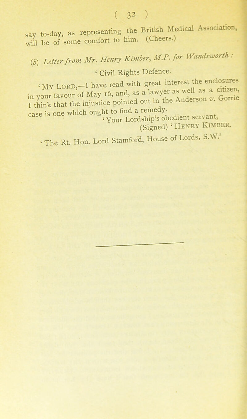 say to-day, as „p,.s.n.ing the British Medical Association, will be of some comfort to him. (Cheers.) (^) Letterfrovi Mr. Henry Kimber, M.P.for Wandsivorth : ‘ Civil Rights Defence. ‘ MY Lord-I have read with great interest the enclosures in yo fayour’of May ,6. and, as a lawyer ap.ll ^ a cu„« 1 think that the injustice pointed out m the Anderson c/. Gome case is one which ought to find a remedy. ‘ Your Lordship’s obedient servant, (Signed) ‘ Henry Kimber. ‘ The Rt. Hon. Lord Stamford, House of Lords, S.W.’