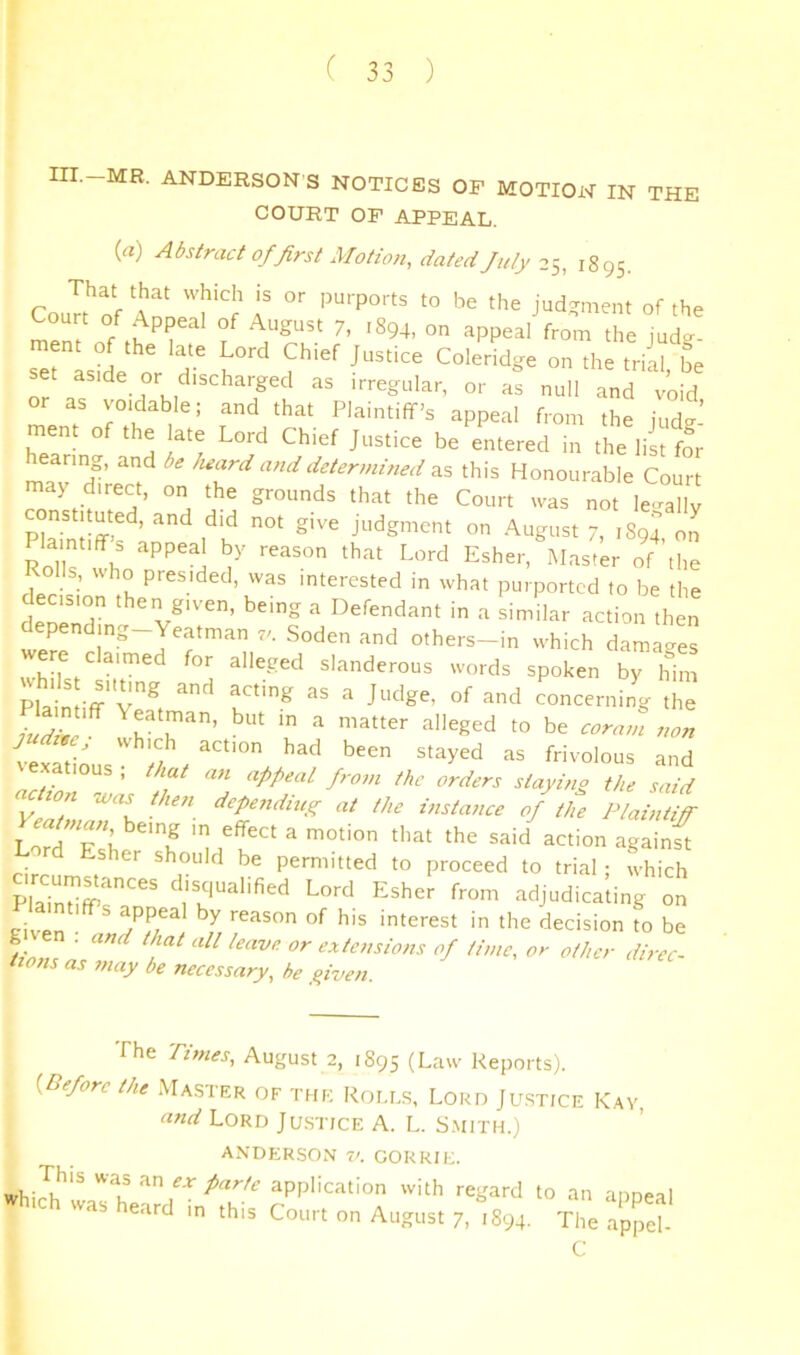 III.-MR. ANDERSON S NOTICES OF MOTIOi'T IN THE COURT OP APPEAL. (a) Abstract of first Motion, dated July 25^ 1895. Court of Appeal of August 7, 1894, on appeal from the jud?- ment of the late Lord Chief Justice Coleridge on the trill be set as.de or discharged as irregular, or as null and void or as voidable; and that Plaintiff’s appeal f.-om the judg- ment of the late Lord Chief Justice be entered in the list for hearing, and be heard and determined as this Honourable Court may direct, on the grounds that the Court was not le^mllv constituted, and did not give judgment on August 7, 1894 on Plaintiff s appeal by reason that Lord Esher, Master of the Rolls, who presided, was interested in what purported to be the decision then given, being a Defendant in a similar action then depending-Yeatman 7^ Soden and others-in which damages re c aimed for alleged slanderous words spoken by him Plain ^ concerning the ieSious ^ =*nd appeal from the orders staying the said n was then depending at the instaiice of the Plaintiff Lord Esher should be permitted to proceed to trial; which disqualified Lord Esher from adjudicating on civen reason of his interest in the decision to be g en . and that all leave or extensions of time, or other direc- tions as may be necessary, he fiven The Times, August 2, 1895 (Law Reports). {Before the Master of the Roles, Lord Ju.stice Kay, and Lord Ju.stice A. L. S.mith.) ANDERSON V. GORRIE. regard to an appeal ihich was heard m this Court on August 7, .894. The ap^et C