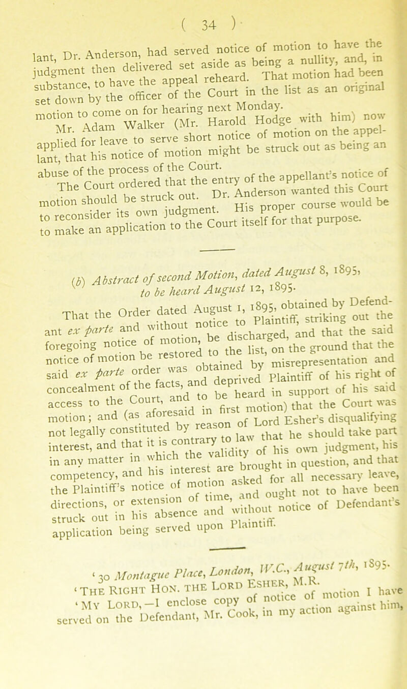 iP.t Dr. Anderson, had served notice of motion to have judgment then “rrrj;r:reA^n.i co«„...,.. as a„ oh,,. with him) nmv i>i tor leave to serve short notice of motion on the appel- tf^Totice of motion mipht he struck out as being an motion should be struck out. • “7a77;7.Sn’:or7„r7;erf77^ That the order dated August I. ?o“ ^iTno^^V motiom be — notice of motion be restor ' „,,srepresentation and said r.r /><..,r order was ^“^ff of his right of concealmentoft e acrt a 7Latd7support of his said access to Court, a that the Court was motion; and afor^^ ^ Lord Esher’s disquahf>-mg not legally oonstUuted by rea interest, and that it is J^^dity of his o%vn judgment, his in any matter in w question, and that rSrnotice.of motioa asked ref S f rref r wf- acice of Oefenda„fs application being served upon Plainti . • to .1/onm^ne />Artr, 7'. ' *«■ ■THE Right Hon. the Lord - she^^ „(',notion 1 have ‘My Lord,—I enclose copy ~v action against him, served on the Defendant, Mr. Cook, m y