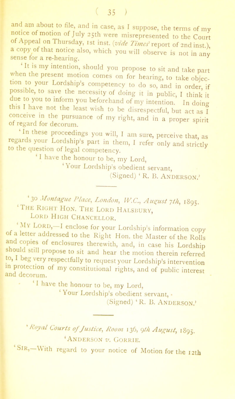and am about to file, and in case, as I suppose, the terms of my notice of motion of July 25th were misrepresented to the Court of Appeal on Thursday, ist inst. {vide report of andinst) a copy of that notice also, which you will observe is not in any sense for a re-hearing. ^ ‘ It IS my intention, should you propose to sit and take part when the present motion comes on for hearing, to take objec- tion to your Lordship’s competency to do so, and in order if possible, to save the necessity of doing it in public, I think it due to you to inform you beforehand of my intention. In doin^^ this I have not the least wish to be disrespectful, but act as I conceive in the pursuance of my right, and in a proper spirit of regard for decorum. ^ In these proceedings you will, I am sure, perceive that, as regards your Lordship’s part in them, I refer only and strictly to the question of legal competency. ‘ 1 have the honour to be, my Lord, Your Lordship s obedient servant, (Signed) ‘ R. B. Anderson.’ ‘30 Montague Place, London, W.C., August Tth, 1895. The Right Hon. The Lord H.^lsrury, Lord High Chancellor. My Lord, I enclose for your Lordship’s information copy of a letter addressed to the Right Hon. the Master of the Rolls and copies of enclosures therewith, and, in case his Lordship should still propose to sit and hear the motion therein referred to, beg very respectfully to request your Lordship’s intervention in protection of my constitutional rights, and of public interest and decorum. ‘ I have the honour to be, my Lord, ‘Your Lordship’s obedient servant, ■ (Signed) ‘ R. B. Anderson.’ 'Royal Courts of Justice, Room 136, ^)tk August, 1S95. ‘Anderson v. Gorrie. Sir,—With regard to your notice of Motion for the 12th