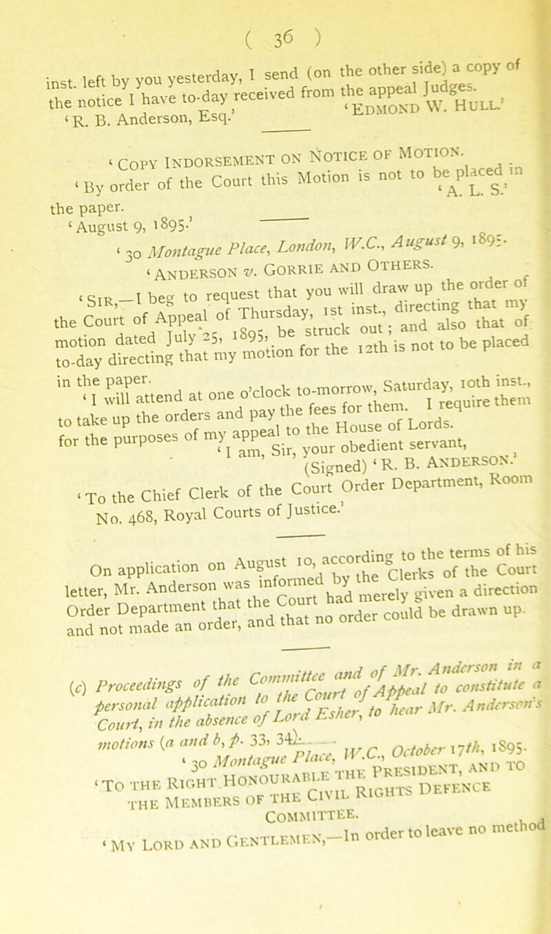 ( 3<5 ) inst left by you yesterday, I send (on the other side) a copy of r no.ce'4ave to-day received fro. ‘ R. B. Anderson, Esq. ‘ Copy Indorsement on Notice of Motion. < By order of the Court this Motion Is not to be^placed .n the paper. ‘August 9, 1895.’ OL VI - 30 Montague Place, London, fV.C., August 9, 189:- ‘ Anderson v. Gorrie and Others. . qm -I bee to request that you will draw op the order of the coon of JoTlt1“ of ™y -o’tioo for the ta.h is not to be piaced 'IT rraitend at one obloch -.or^w Saturda^^^^^ insu, tn take UP the orders and pay the fees for them l requ (Signed)‘R.B. ANDERSON.’ •To the Chief Clerk of the Court Order Department, Room No. 468, Royal Courts of Justice. On application on Aupst of the Court letter, Mr. Anderson was mfor^ ^ “:ou;Tr:.t: a„d .hat no order cot,id be drawn up. (c) Pmtedmgs of the coiisliMt <t personal application ^°\'\,pjJf/lcarMr. Anderson’s Court, in the absence of Lord Esher, to motions {a and b, p. 33, 34^- ■ October Mth, 1895- the Members of the Ci\ il Committee. rrh r-rKTi EMFN -In Order to leave no method ‘ My Lord .*iND (,entlemla.