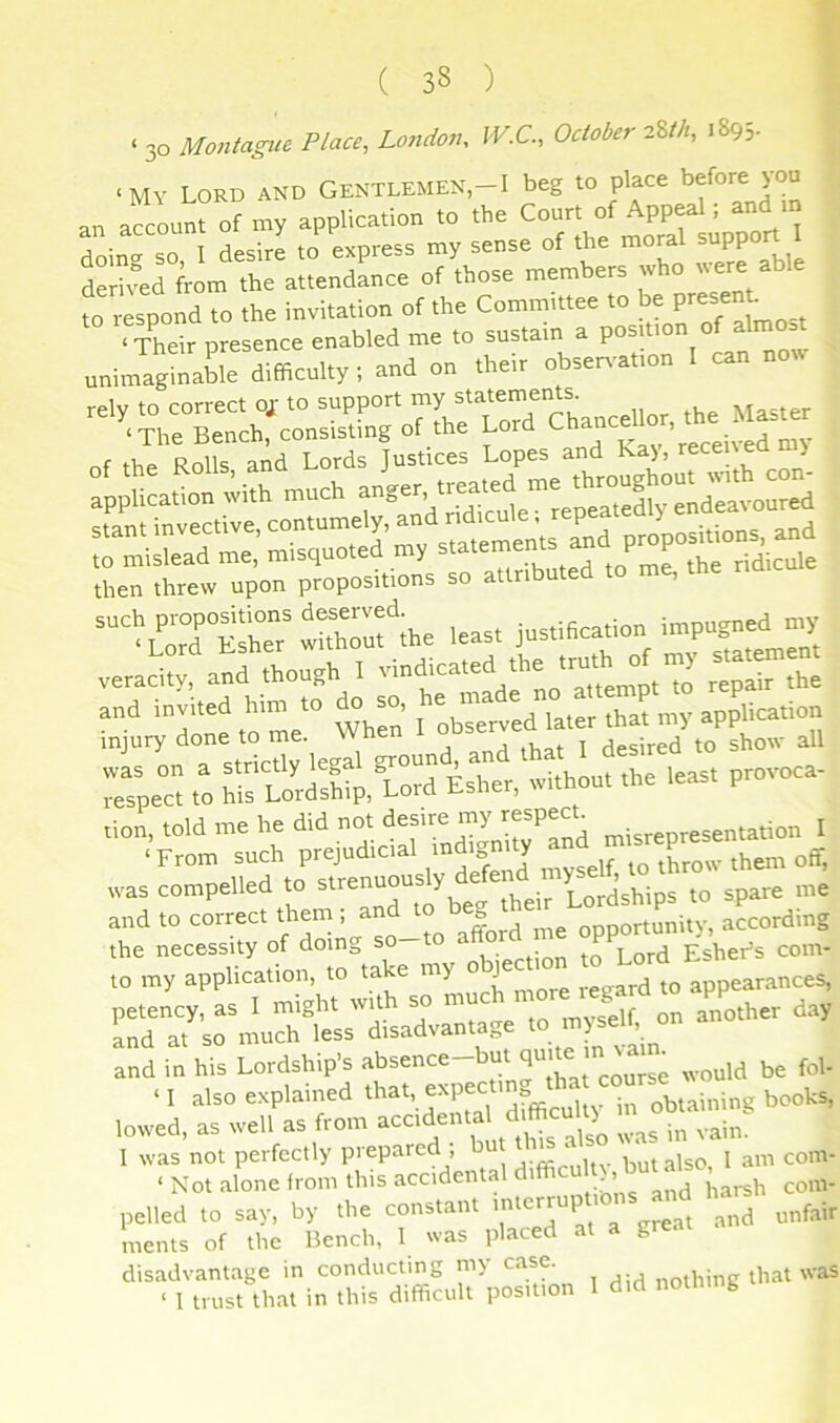 ‘ 30 Montague Place, London, W.C., October 2W1, 1895. ‘MY Lord and Gentlemen,-I beg to place an account of my application to the Court of Appeal; and in an account o y of the moral support I S^rL of^those members who were able to respond to the invitation of the Committee to then threw upon propositions so attributed to me, “*Lord°StaT thhTuf ihe leas, justification impugn'd 'V veracity, and though I wr„’. P7;ir.'d^i7,:r£'‘”aS :.s;e°c';StL'-XroS Es“.r, tvithon, the leas, provoca- tion, told me he did not desire my respecL station I ' S^o «si;”d'efenl myseif, ,0 throw then, .(T, s rj^'cf therrand 27d;:i *7,3Lr:o^r ohiec.io„» and in his Lordship's adsenc.-hai ‘I also explained that, expecting obtaining books, lowed, as well as from was in vaim I was not perfectly prepaied , bu but also, 1 am com- ‘ Not alone from this accidental ^,,3b com- pelled to say, by the constant '■'“1 ^ unfair inents of the Bench, 1 was placed at a great disadvantage in conducting m> ca®e. nothing that was ‘ 1 trust that in this difficult position 1 did nothing