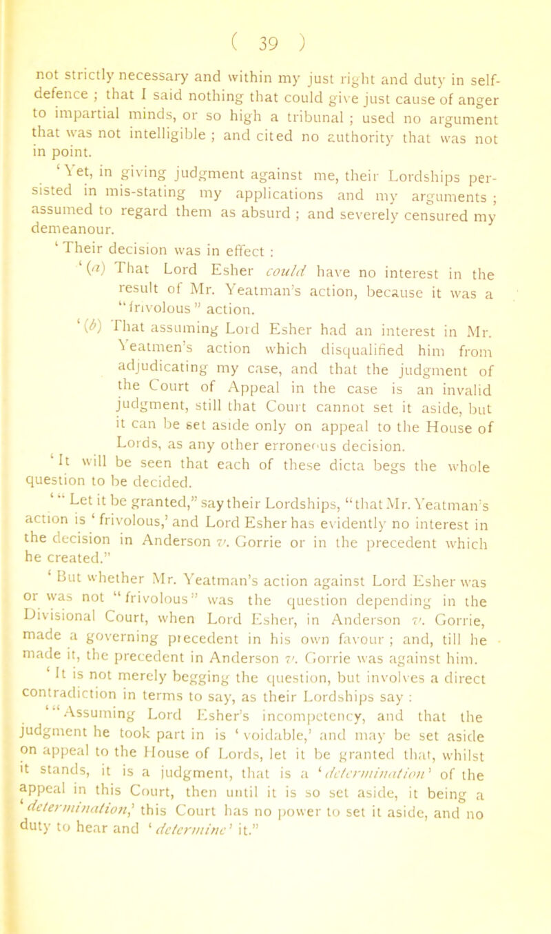 not strictly necessary and within my just right and duty in self- defence ; that 1 said nothing that could gi\ e just cause of anger to impartial minds, or so high a tribunal ; used no argument Uiat was not intelligible ; and cited no authority that was not in point. ‘Vet, in giving judgment against me, their Lordships per- sisted in mis-stating my applications and my arguments ; assumed to regard them as absurd ; and severely censured my demeanour. ‘ Their decision was in effect : (a) That Lord Esher could have no interest in the result of Mr. Yeatman’s action, because it was a “frivolous ” action. {b) riiat assuming Lord Esher had an interest in Mr. \ eatmen’s action which disqualified him from adjudicating my case, and that the judgment of the Court of Appeal in the case is an invalid judgment, still that Court cannot set it aside, but it can be set aside only on appeal to the House of Lords, as any other erroneous decision. It will be seen that each of these dicta begs the whole question to be decided. “ Let it be granted,” say their Lordships, “that Mr. Veatman's action is ‘ frivolous,’ and Lord Esher has ex idently no interest in the decision in Anderson v. Gorrie or in the precedent which he created.” ‘ But whether Mr. Yeatman’s action against Lord Esher was or was not “frivolous” was the question depending in the iJivisional Court, when Lord Esher, in Anderson v. Gorrie, made a governing piecedent in his own favour; and, till he made it, the precedent in Anderson Gorrie was against him. It is not merely begging the question, but involves a direct contradiction in terms to say, as their Lordships say : .Assuming Lord Esher’s incom|)ctency, and that the judgment he took part in is ‘ voidable,’ and may be set aside on appeal to the House of Lords, let it be granted that, whilst It stands, it is a judgment, that is a dc/cnin'iui/ioii' of the appeal in this Court, then until it is so set aside, it being a determinalion’ this Court has no power to set it aside, and no duty to hear and '' delenninc' it.”