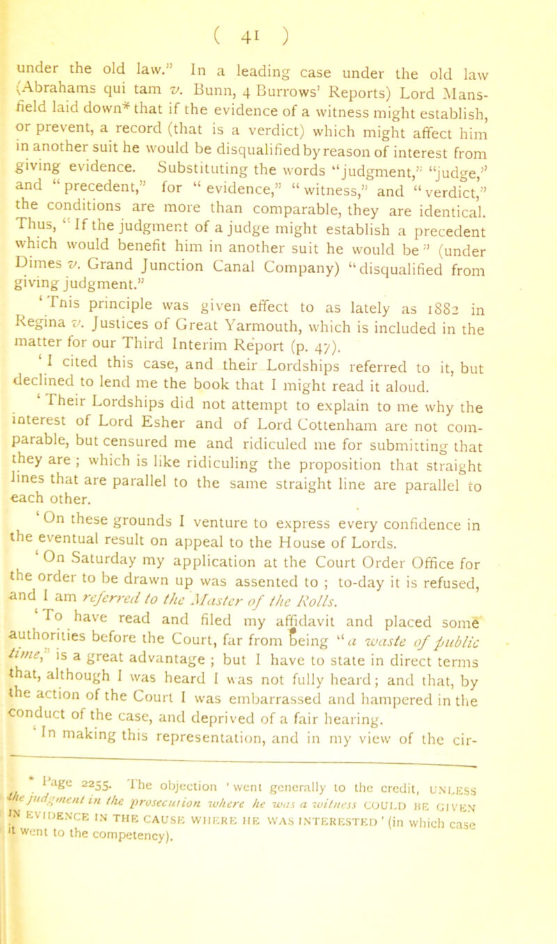 under the old law.” In a leading case under the old law (Abrahams qui tarn v. Bunn, 4 Burrows’ Reports) Lord Mans- field laid down* that if the evidence of a witness might establish, or prevent, a record (that is a verdict) which might affect him in another suit he would be disqualified by reason of interest from giving evidence. Substituting the words “judgment,” “Judge,’' and “ precedent,” for “ evidence,” “ witness,” and “ verdict’” the conditions are more than comparable, they are identical. Thus, “If the judgment of a judge might establish a precedent which would benefit him in another suit he would be ” (under Dimes z/. Grand Junction Canal Company) “disqualified from giving judgment.” ‘Tnis principle was given effect to as lately as 1882 in Regina v. Justices of Great Yarmouth, which is included in the matter for our Third Interim Report (p. 47). 1 cited this case, and their Lordships referred to it, but declined to lend me the book that 1 might read it aloud. Their Lordships did not attempt to explain to me why the interest of Lord Esher and of Lord Cottenham are not com- parable, but censured me and ridiculed me for submitting that they are ; which is like ridiculing the proposition that straight lines that are parallel to the same straight line are parallel to each other. On these grounds I venture to express every confidence in the eventual result on appeal to the House of Lords. On Saturday my application at the Court Order Office for the order to be drawn up was assented to ; to-day it is refused, and I am referred to the Master of the Rolls. To have read and filed my affidavit and placed som6 before the Court, far from Seing a waste of public tune, is a great advantage ; but I have to state in direct terms that, although 1 was heard 1 was not fully heard; and that, by the action of the Court 1 was embarrassed and hampered in tlie conduct of the case, and deprived of a fair hearing. In making this representation, and in my view of the cir- 1 .age 2255. Ihe objection ‘went genernlly to the credit, u.nless in ihe prosecution lu/icre he was a wiiness COULD he fjiVEN 'N EVIOE.XCE in the cause where he WA.S INTERESTED ' (in which Case It Went to the competency).