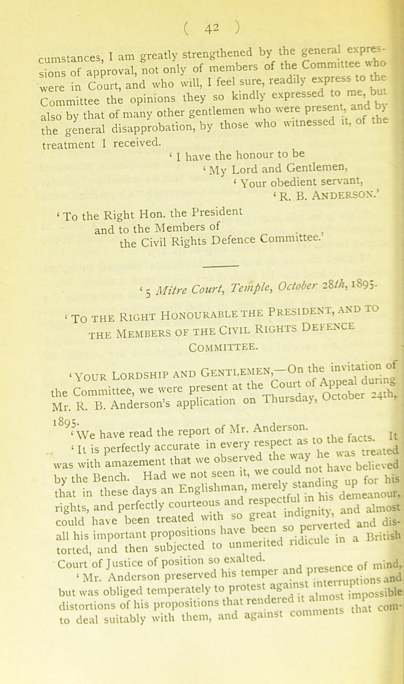 cumstances, I am greatly strengthened by the general expres- sions of approval, not only of members of the Committee who were in C^ourt, and who will, I feel sure, readily express to the Tommittee th; opinions they so kindly expressed to nre, but Lo by that of many other gentlemen who w'ere the general disapprobation, by those who witnessed it, of th treatment 1 received. ‘ I have the honour to be ‘ My Lord and Gentlemen, ‘ Your obedient servant, ‘ R. B. ANDERSON'.’ ‘ To the Right Hon. the President and to the Members of the Civil Rights Defence Committee. ‘ 5 Mitre Court, Temple, October 2%th, 1895- ‘ TO THE Right Honourable the President, and to the Members of the Civil Rights Defence Committee. ‘YOUR lordship and GENTLEMEN,-On the „e Colu.ee, ,ve .ve.e present « oj ^PP ’'^ Mr. R. B. Anderson’s application on Thursda), Octo have read the report of Mr. Anderson. , all his important propositions have been P ^ ^ torted, and then subjected to unmerited iidicule Court of Justice of position so exalted. of mind, ‘ Mr. Anderson preserved his tempei an P _.^nd but was obliged temperately to protest agams 1 impossible distortions of his propositions that rendeie ^o,n- to deal suitably with them, and agams I