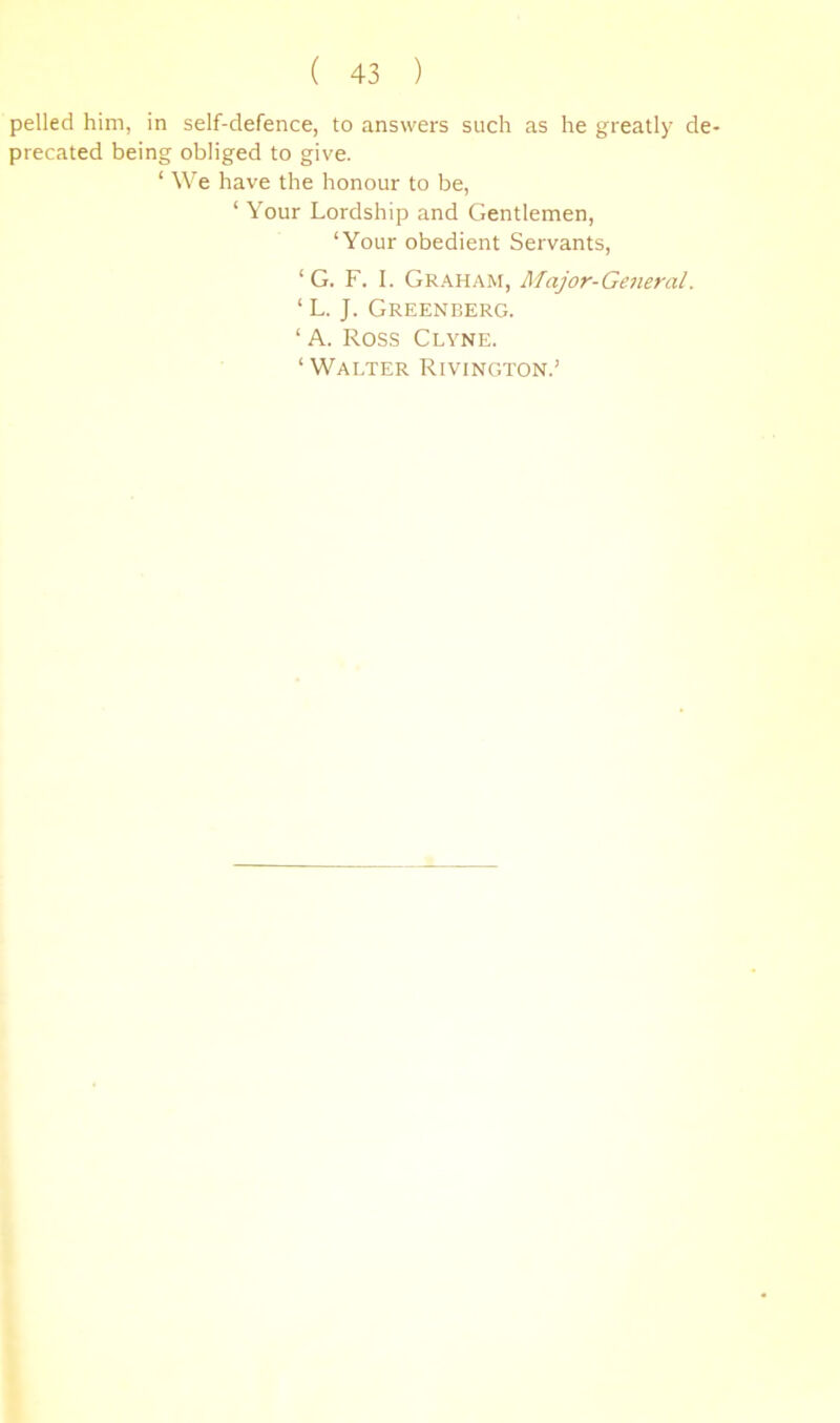 pelled him, in self-defence, to answers such as he greatly de- precated being obliged to give. ‘ We have the honour to be, ‘ Your Lordship and Gentlemen, ‘Your obedient Servants, ‘ G. F. I. Graham, Major-General. ‘ L. J. Greenberg. ‘ A. ROS.S Clyne. ‘ Walter Rivington.’