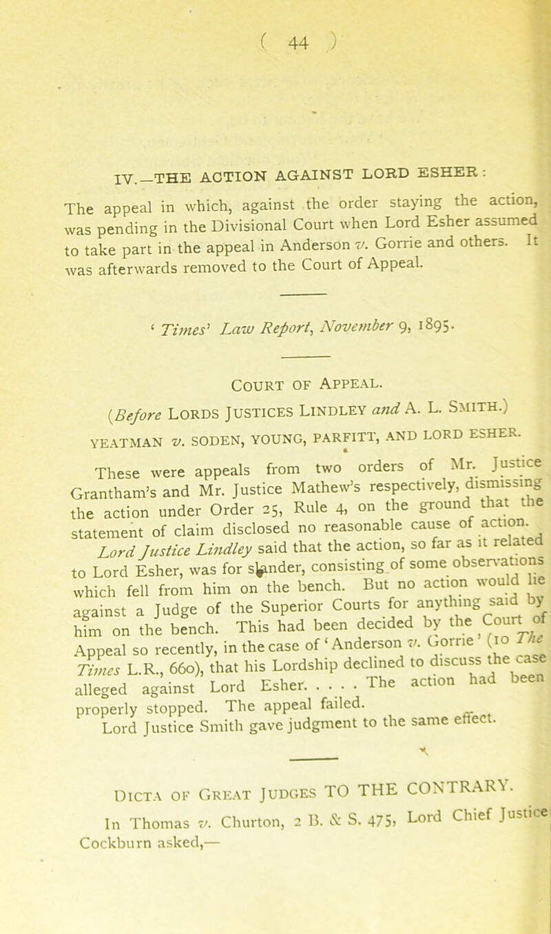 IV.-THE ACTION AGAINST LORD ESHER The appeal in which, against the order staying the action,! was pending in the Divisional Court when Lord Esher assumed^ to take part in the appeal in Anderson v. Gorrie and others. It. | was afterwards removed to the Court of Appeal. ‘ Times’ Law Report, November 9, 1895. Court of Appe.\l. {Before LORDS Justices Lindley and k. L. Smith.) YE.\TMAN z/. SODEN, YOUNG, PARFITT, -AND LORD ESHER. These were appeals from two orders of Mr. Justice Grantham’s and Mr. Justice Mathew’s respectively, dismissing the action under Order 25, Rule 4, on the ground that the statement of claim disclosed no reasonable cause action Lord Justice Lindley said that the action, so far as it relatea to Lord Esher, was for sender, consisting of some obseiA-ation^ which fell from him on the bench. But no action would h against a Judge of the Superior Courts for anything said by him on the bench. This had been decided by the Court o Appeal so recently, in the case of ‘Anderson 7/. Gome (10 The Times L.R., 660), that his Lordship declined to discuss ^a alleged against Lord Esher. .... The action had been properly stopped. The appeal failed. Lord Justice Smith gave judgment to the same effect. Dicta of Gre.\t Judges TO THE CONTRARY. In Thomas 7/. Churton, 2 B. & S. 475. Lord Chief Justice Cockburn asked,—