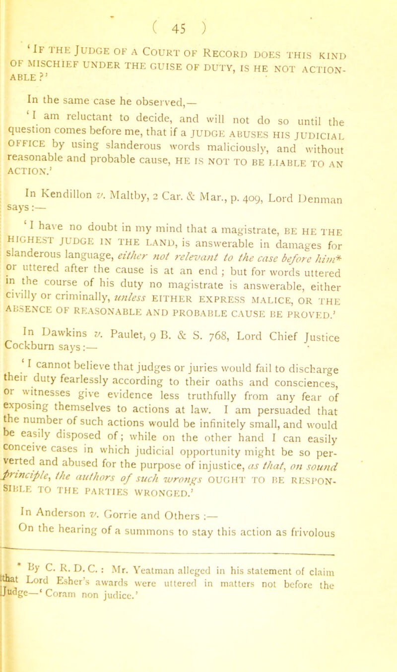If the Judge of a Court of Record does this kind OF MISCHIEF UNDER THE GUISE OF DUTY, IS HE NOT ACTION- ABLE?’ In the same case he observed,— ‘ I am reluctant to decide, and will not do so until the question comes before me, that if a judge abuses his judicial OFFICE by using slanderous words maliciously, and without reasonable and probable cause, he is not to be liable to an action.’ In Kendillon t/. Maltby, 2 Car. & Mar., p. 409, Lord Denman says:— I have no doubt in my mind that a magistrate, be he the highest judge in the land, is answerable in damages for slanderous language, either not relevant to the case before him* or uttered after the cause is at an end ; but for words uttered m the course of his duty no magistrate is answerable, either civdly or criminally, U7lless EITHER EXPRESS MALICE, OR THE AB.SENCE OF RE.\SONABLE AND PROBABLE CAUSE BE PROVED.’ In Dawkins t/. Paulet, 9 B. & S. 768, Lord Chief Justice Cockbum says;— I cannot believe that judges or juries would fail to discharge t eir duty fearlessly according to their oaths and consciences. Or witnesses give evidence less truthfully from any fear of exposing themselves to actions at law. I am persuaded that the number of such actions would be infinitely small, and would e easily disposed of; while on the other hand I can easily conceive cases in which judicial opportunity might be so per- verted and abused for the purpose of injustice, as that, on sound fiinciple, the authors 0/ such ivro7i_^s OUGHT TO BE RE.SPON- SIliLE TO THE PARTIES WRONGED.’ In Anderson v. Gorrie and Others ;— On the hearing of a summons to stay this action as frivolous By C. R. D. C. : Mr. Yeatman alleged in his statement of claim Itot Lord Esher’s awards were uttered in matters not before the Uudge—‘Coram non Judice.’