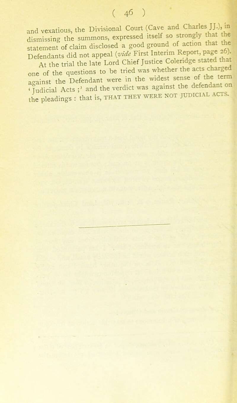 and vexatious, the Divisional Court (Cave and Charles m dismissing the summons, expressed itself so strongly that the statement of claim disclosed a good ground of action that the Defendants did not appeal {vide First Interim Report, page 26) At the trial the late Lord Chief Justice Colendge stated that one of the questions to be tried was whether the charg^ against the Defendant were in the widest sense of the term ‘ Judicial Acts and the verdict was against the defendant on the pleadings : that is, that they were not judicial acts.
