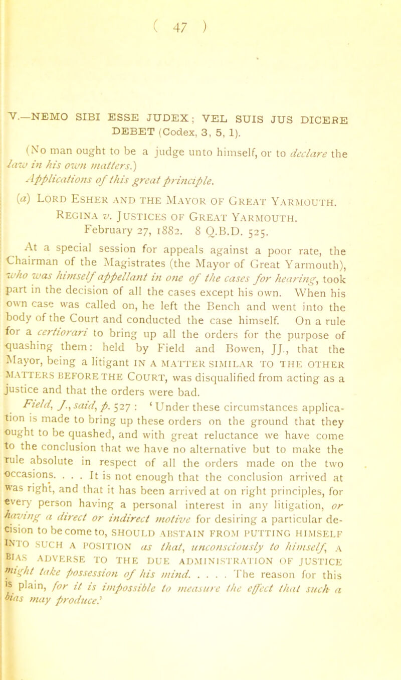 ■V.—NEMO SIBI ESSE JUDEX; VEL SUIS JUS DICERE DEBET (Codex, 3, 5, 1). (No man ought to be a judge unto himself, or to declare the law in his own matters.) Applications of this great principle. {a) Lord Esher and the Mayor of Great Yarmouth. Regina v. Justices of Gre.-it Yarmouth. February 27, 1882. 8 O.B.D. 525. At a special session for appeals against a poor rate, the Chairman of the Magistrates (the Mayor of Great Yarmouth), who was himself appellant in one of the cases for henrini^, took part in the decision of all the cases e.\cept his own. When his own case vvas called on, he left the Bench and went into the body of the Court and conducted the case himself. On a rule for a certiorari to bring up all the orders for the purpose of ■quashing them: held by Field and Bowen, JJ., that the iUayor, being a litigant i.N a matter similar to the other M.tfTERS BEFORE THE COURT, was disqualified from acting as a Justice and that the orders were bad. Field, J., said, p. ■. ‘ Under these circumstances applica- tion is made to bring up these orders on the ground that they ought to be quashed, and with great reluctance we have come to the conclusion that we have no alternative but to make the rule absolute in respect of all the orders made on the two ■occasions. ... It is not enough that the conclusion arrived at was right, and that it has been arrived at on right principles, for every person having a personal interest in any litigation, or hai’ing a direct or indirect motive for desiring a particular de- cision to be come to, SHOULD ahstalv from pu tting hi.msei.f INTO SUCH A POSITION as that, unconsciously to himself, .\ bias adverse TO THE DUE AD.MINISl'RA I ION OF JUSTICE nn^ht take possession of his mind. .... I'he reason for this IS plain, for it is impossible to measure the cfect that such a bias may producel