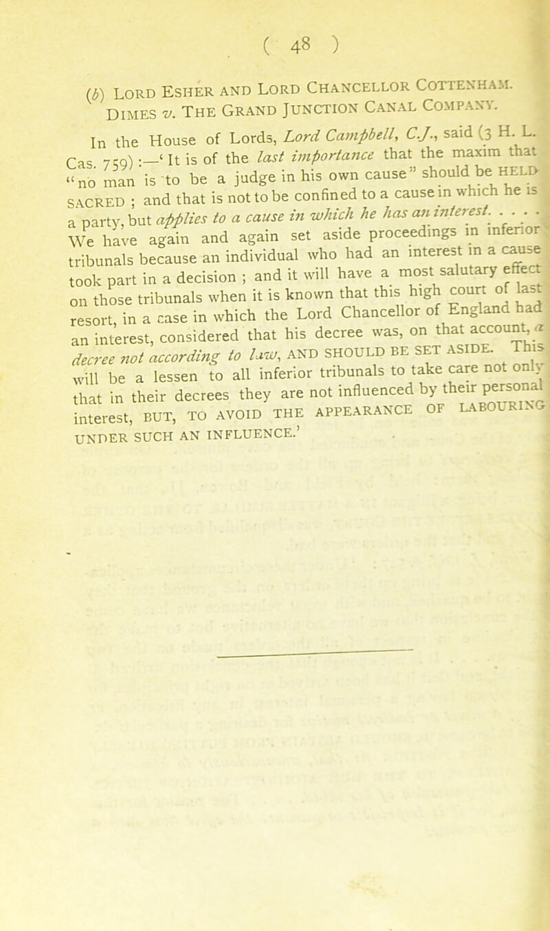 (b) Lord Esher and Lord Chancellor Cottenham. DIMES V. The Grand Junction Canal Company. In the House of Lords, Lord Campbell, C.J., said (3 H. L. Cas vw)‘It is of the last importance that the maxim that “no man is to be a judge in his own cause” should be held SACRED ; and that is not to be confined to a cause in which he is a nartv but applies to a cause in which he has an interest. ... . We hL'e again and again set aside proceedings in infenor; tribunals because an individual who had an interest m a c^=e took part in a decision ; and it will have a most salutary effect on thLe tribunals when it is known that this high court of Hst resort in a case in which the Lord Chancellor of England had an intWest, considered that his decree was, on that account rr decree not according to law, and should be set aside. This will be a lessen to all infenor tribunals to take care not on that in their decrees they are not influenced interest, BUT, TO avoid the appearance OF L.\BOURI. UNDER such an INFLUENCE.’