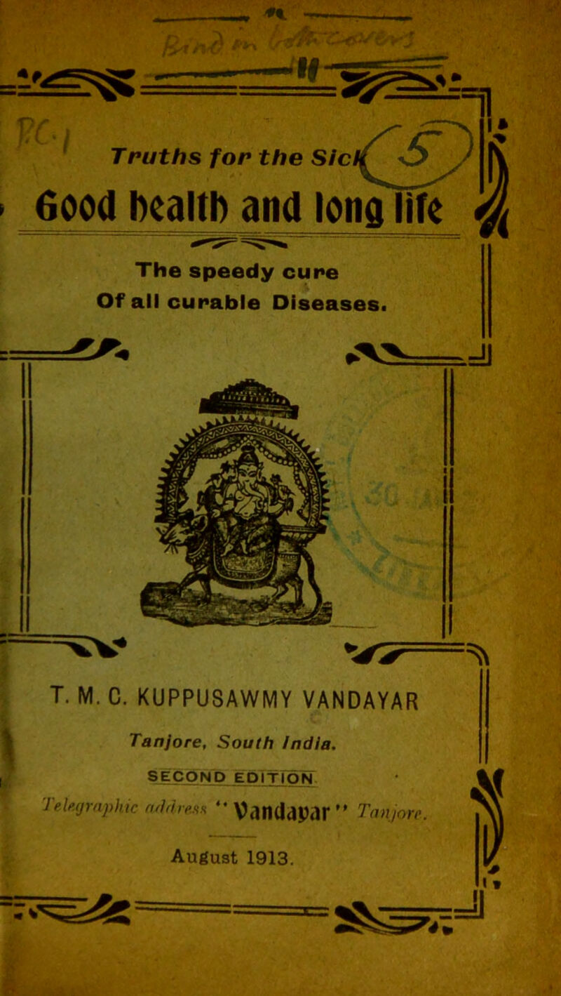 VC Truths for the Sic 6ood health and long Tire The speedy cure Of all curable Diseases. T. M. C. KUPPUSAWMY VANDAYAR Tanjore, South India. SECOND EDITION Telegraphic address “ VtlfUlcipar ” Tan,ore. August 1913. .=u 1 ^J1 > I *