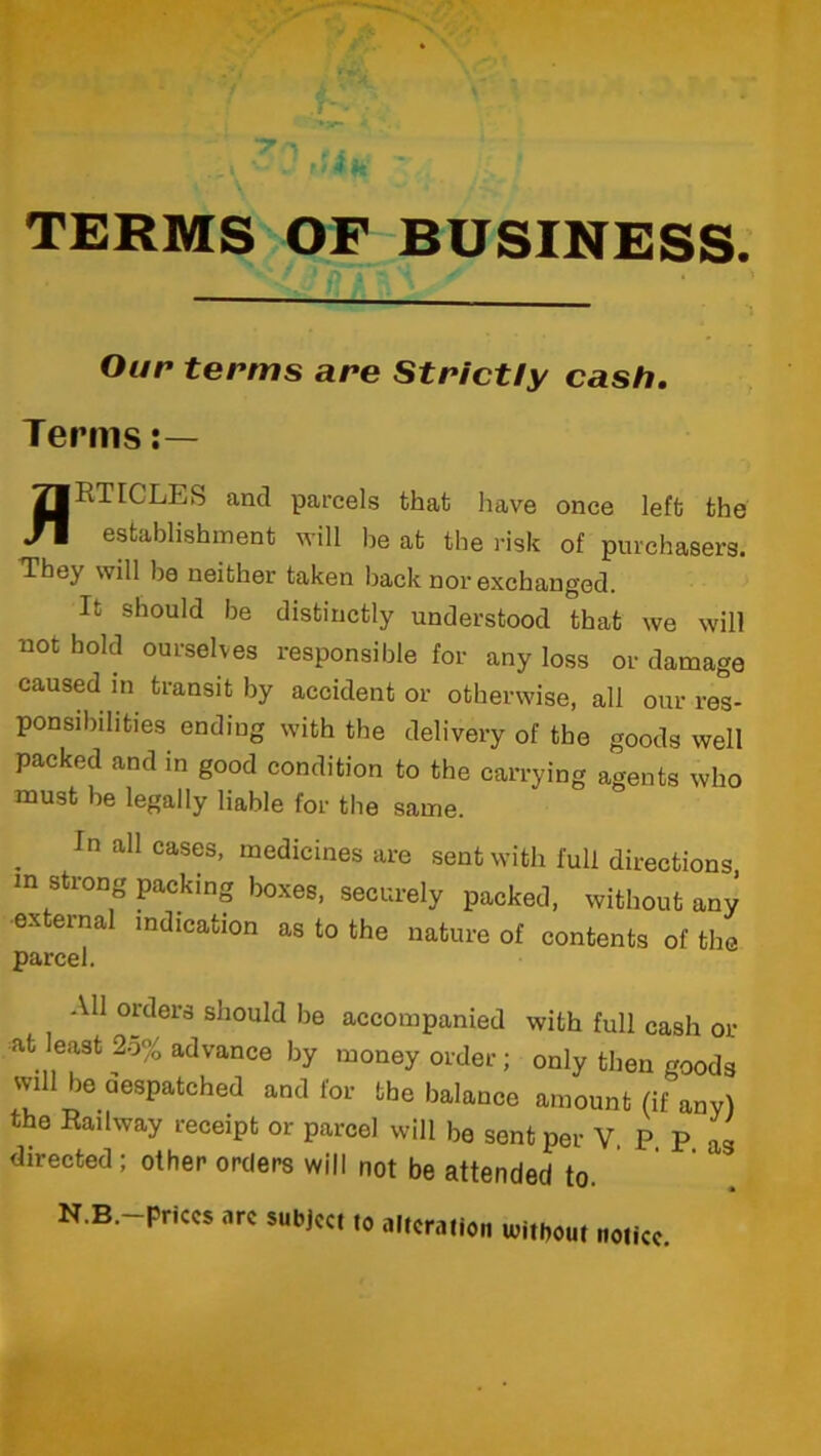 TERMS OF BUSINESS. Our terms are Strictly cash. Terms JfRTICLES and parcels that have once left the establishment will he at the risk of purchasers. They will be neither taken back nor exchanged. It should be distinctly understood that we will not bold ourselves responsible for any loss or damage caused in transit by accident or otherwise, all our res- ponsibilities ending with the delivery of the goods well packed and in good condition to the carrying agents who must be legally liable for the same. In all cases, medicines are sent with full directions, m strong packing boxes, securely packed, without any external indication as to the nature of contents of the parcel. All orders should be accompanied with full cash or at least 25% advance by money order; only then goods will be despatched and for the balance amount (if any) the Railway receipt or parcel will be sent per V. P P as directed; other orders will not be attended to. N.B.—prices arc subject to alteration uiitbout notice.