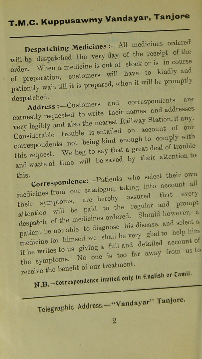 Despatching Medicines :-AH med,ernes ordered „m be despatched the very day ot the receipt ot When a medicine is out ot stock or is rn ~u«e 7^100, customers will have to kmd 7 and patiently wait till it is prepared, when it will le p ■ ll6SP Address i-Customers and correspondents are , , •(-„ t iieii- names and addresses earnestly requested to write t StatioIliif any- very legibly and also t e near lccouut of our Considerable trouble is entailed ° ac°° ^ correspondents ^ot bemgk^nc^en^ ^ SStl Z will he saved by their attention to ‘^Correspondence! medicines from our catalogue itak_^ ^ ^ tbeir symptoms • ^ ^ ^uiM and prompt attention u P . le,.ed Should however, a despatch of tbo mod,ernes or der . ^ ^ a patient *;^,1 be IMy glad to help Urn canii N,B -Correspondence limited only in tnflhsh o Telegraphic Address “Vandayar” Tanjore.