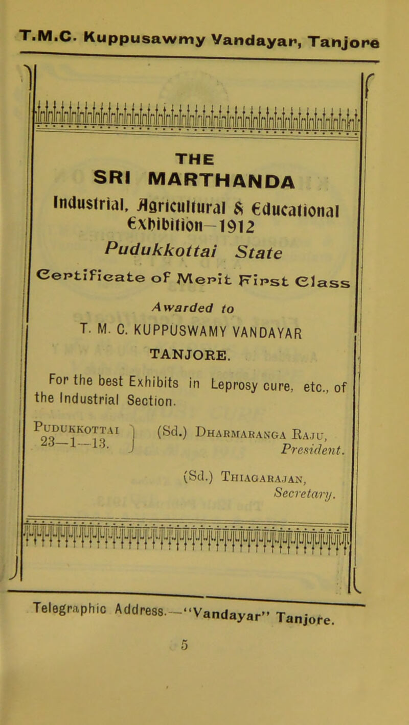 \ r j I THE SRI MARTHANDA Industrial, Agricultural $ educational €xhibition-1912 Pudukkottai State Certificate of Mepit Fir>st Class Awarded to T. M. C. KUPPUSWAMY VANDAYAR TANJORE. For the best Exhibits in Leprosy cure, etc., of the Industrial Section. PuDUKSOTTAt 'j (Sd.) DhARMARANGA RajLT, A6 1 13. J President. (Sd.) Thiagarajan, Secretary.